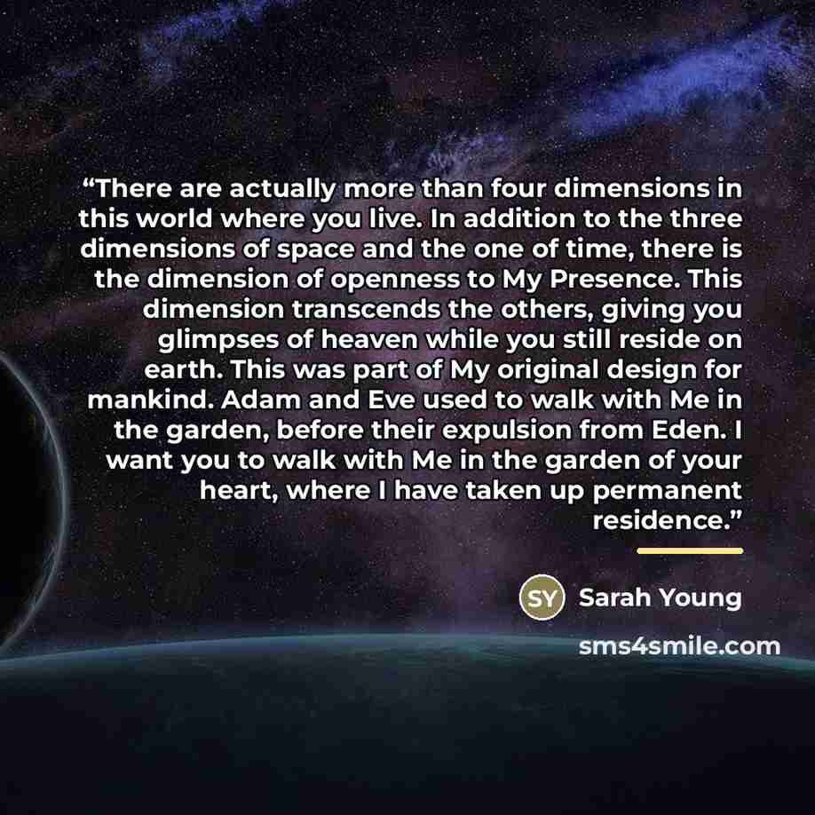 “There are actually more than four dimensions in this world where you live. In addition to the three dimensions of space and the one of time, there is the dimension of openness to My Presence. This dimension transcends the others, giving you glimpses of heaven while you still reside on earth. This…” quote by Sarah Young