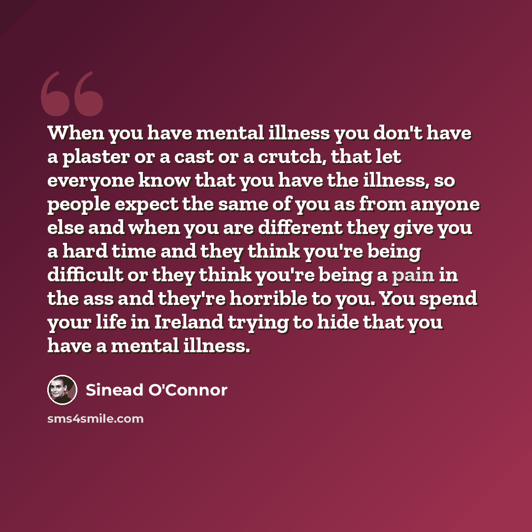 “When you have mental illness you don't have a plaster or a cast or a crutch, that let everyone know that you have the illness, so people expect the same of you as from anyone else and when you are different they give you a hard time and they think you're being difficult or they think you're being…” quote by Sinead O'Connor