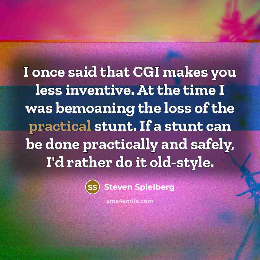 “I once said that CGI makes you less inventive. At the time I was bemoaning the loss of the practical stunt. If a stunt can be done practically and safely, I'd rather do it old-style.” quote by Steven Spielberg