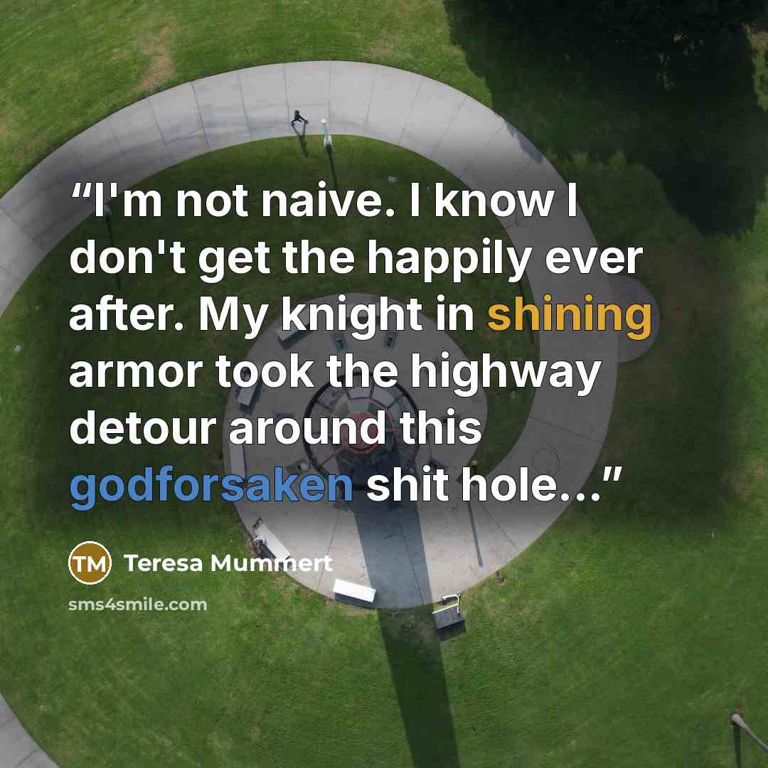 “I'm not naive. I know I don't get the happily ever after. My knight in shining armor took the highway detour around this godforsaken shit hole...” quote by Teresa Mummert