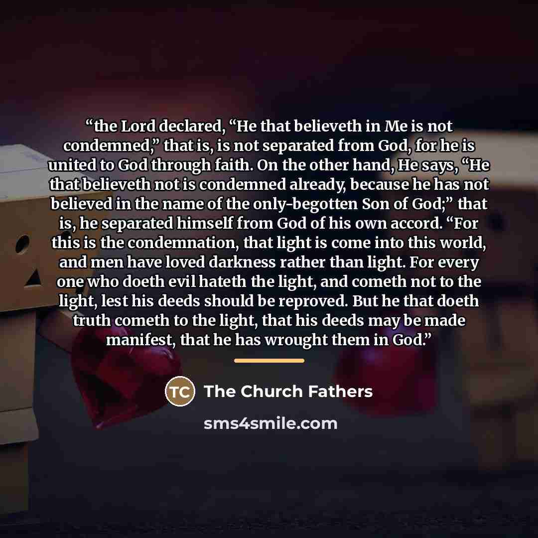 “the Lord declared, “He that believeth in Me is not condemned,” that is, is not separated from God, for he is united to God through faith. On the other hand, He says, “He that believeth not is condemned already, because he has not believed in the name of the only-begotten Son of God;” that is, he…” quote by The Church Fathers