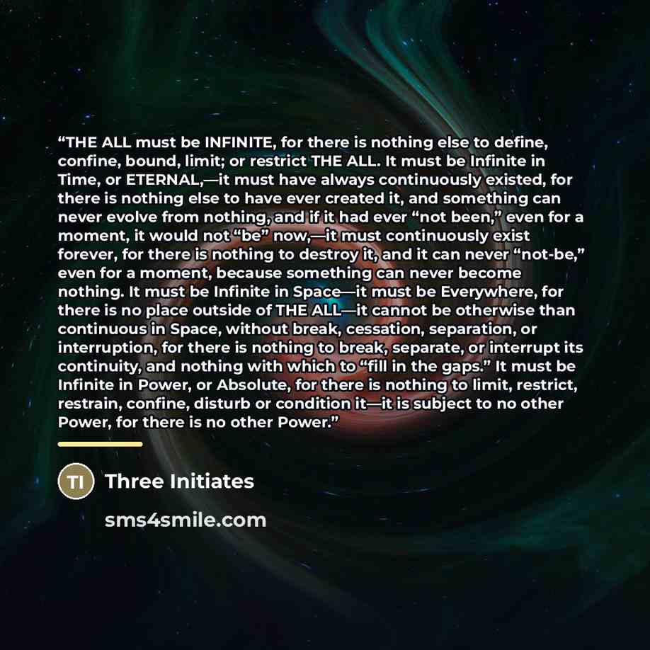 “THE ALL must be INFINITE, for there is nothing else to define, confine, bound, limit; or restrict THE ALL. It must be Infinite in Time, or ETERNAL,—it must have always continuously existed, for there is nothing else to have ever created it, and something can never evolve from nothing, and if it…” quote by Three Initiates