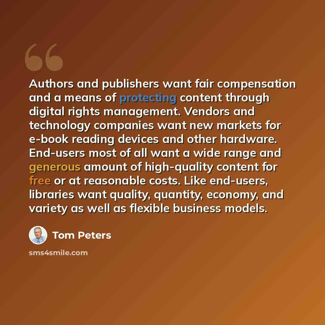 “Authors and publishers want fair compensation and a means of protecting content through digital rights management. Vendors and technology companies want new markets for e-book reading devices and other hardware. End-users most of all want a wide range and generous amount of high-quality content…” quote by Tom Peters