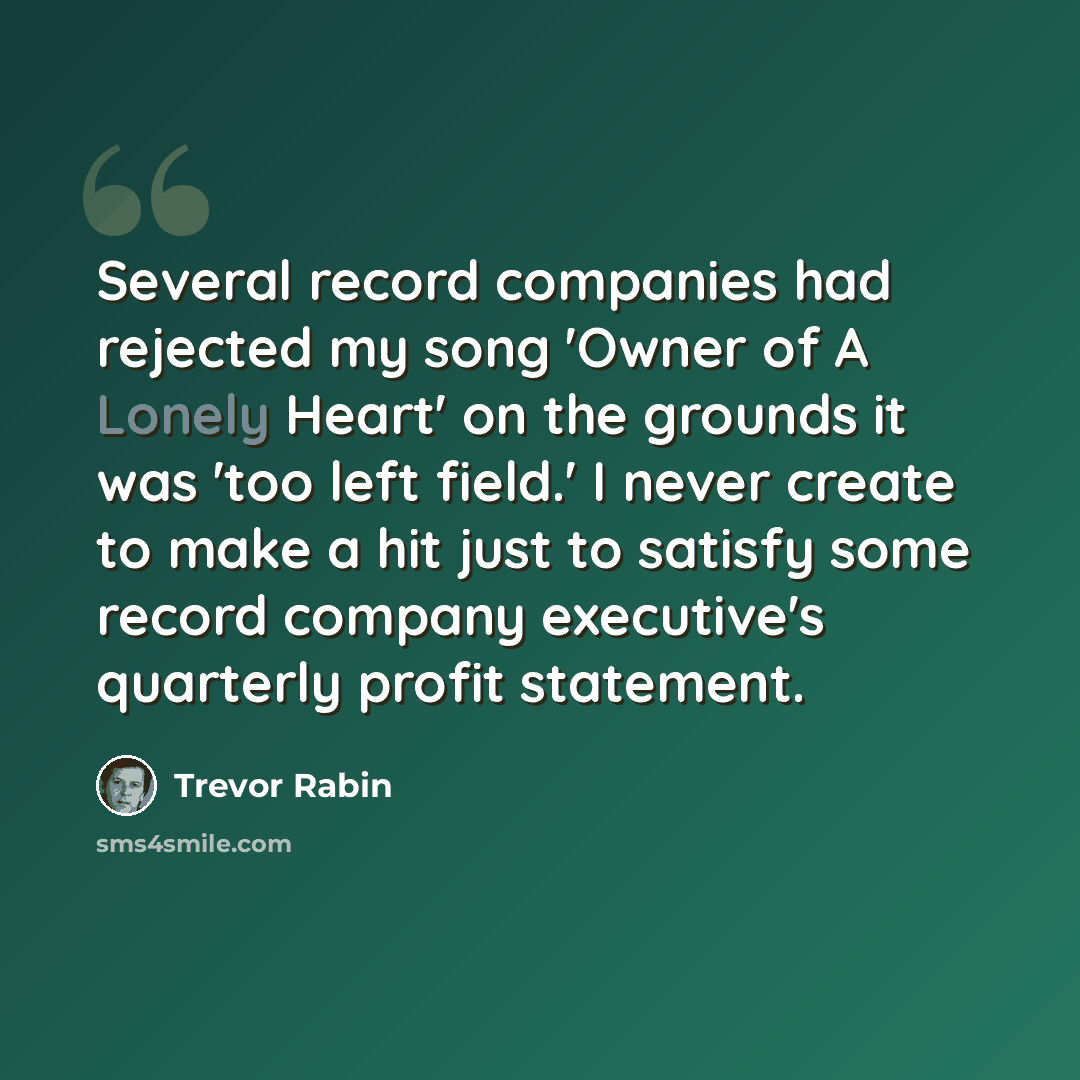 “Several record companies had rejected my song 'Owner of A Lonely Heart' on the grounds it was 'too left field.' I never create to make a hit just to satisfy some record company executive's quarterly profit statement.” quote by Trevor Rabin