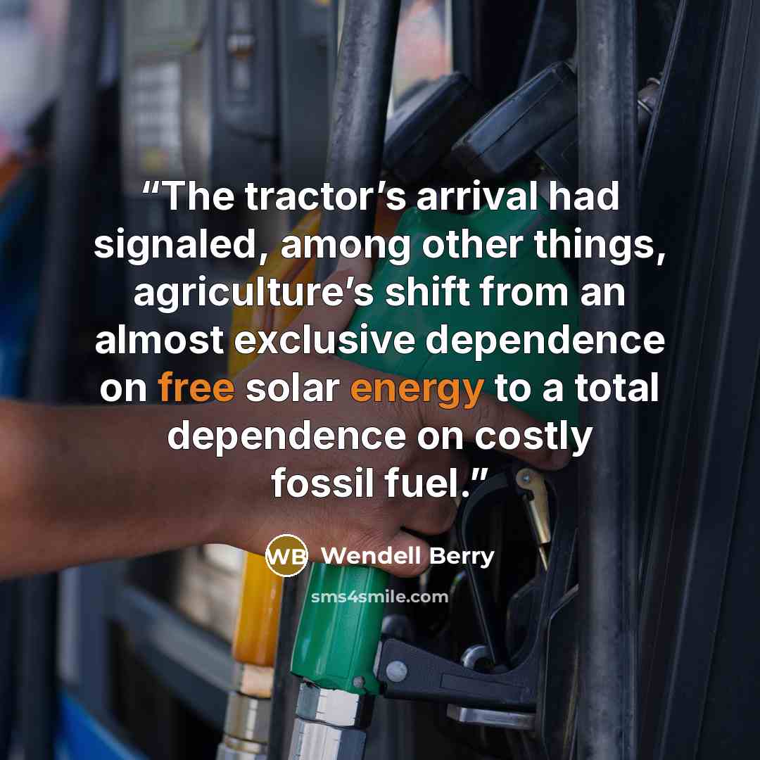 “The tractor’s arrival had signaled, among other things, agriculture’s shift from an almost exclusive dependence on free solar energy to a total dependence on costly fossil fuel.” quote by Wendell Berry
