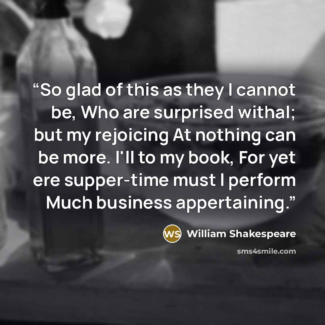 “So glad of this as they I cannot be, Who are surprised withal; but my rejoicing At nothing can be more. I'll to my book, For yet ere supper-time must I perform Much business appertaining.” quote by William Shakespeare