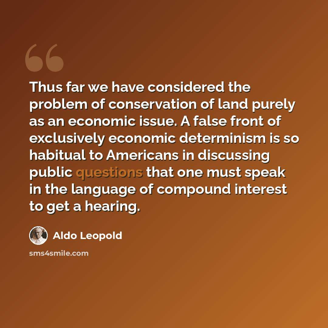 “Thus far we have considered the problem of conservation of land purely as an economic issue. A false front of exclusively economic determinism is so habitual to Americans in discussing public questions that one must speak in the language of compound interest to get a hearing.” quote by Aldo Leopold