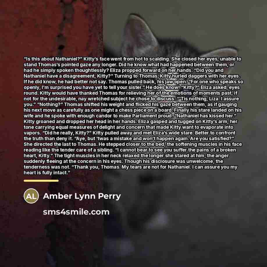“Is this about Nathaniel?” Kitty’s face went from hot to scalding. She closed her eyes, unable to stand Thomas’s pointed gaze any longer. Did he know what had happened between them, or had he simply spoken thoughtlessly? Eliza propped forward on her hands. “Did you and Nathaniel have a…” quote by Amber Lynn Perry