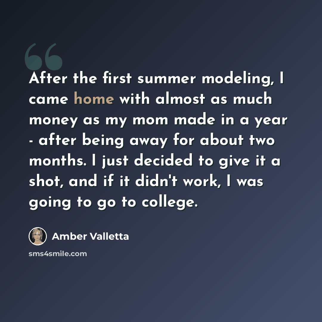 “After the first summer modeling, I came home with almost as much money as my mom made in a year - after being away for about two months. I just decided to give it a shot, and if it didn't work, I was going to go to college.” quote by Amber Valletta