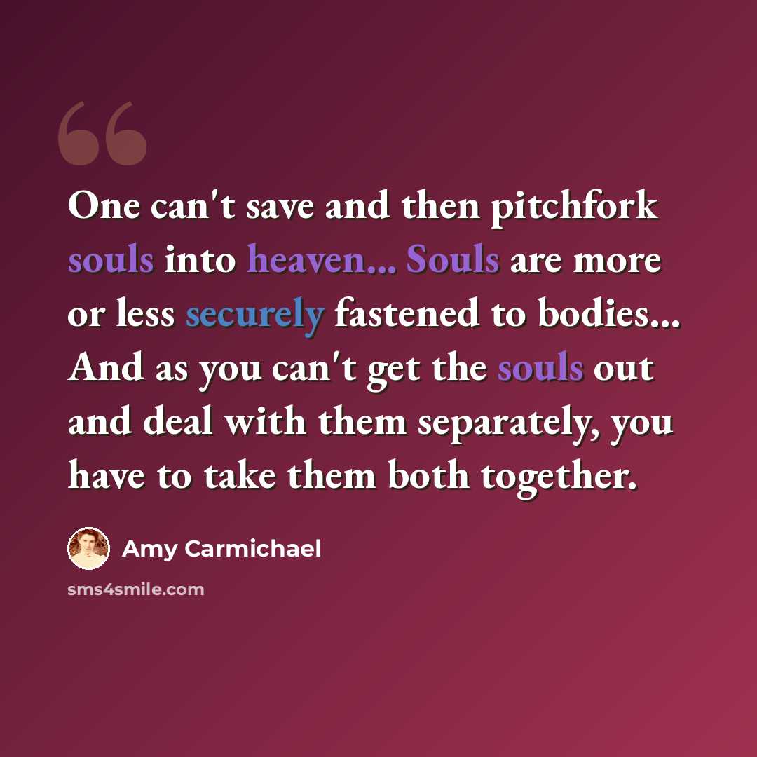 “One can't save and then pitchfork souls into heaven... Souls are more or less securely fastened to bodies... And as you can't get the souls out and deal with them separately, you have to take them both together.” quote by Amy Carmichael
