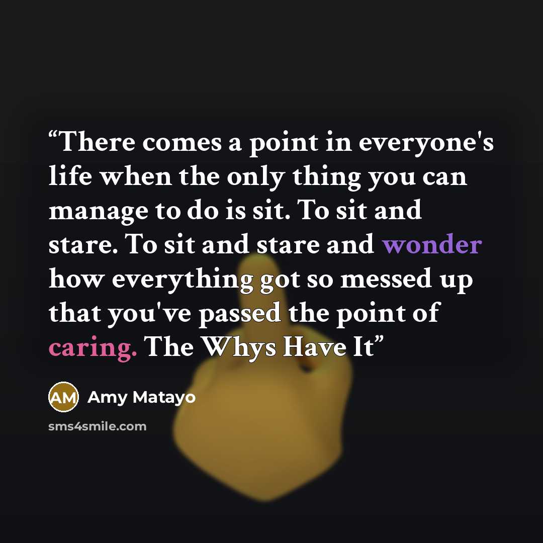 “There comes a point in everyone's life when the only thing you can manage to do is sit. To sit and stare. To sit and stare and wonder how everything got so messed up that you've passed the point of caring. The Whys Have It” quote by Amy Matayo