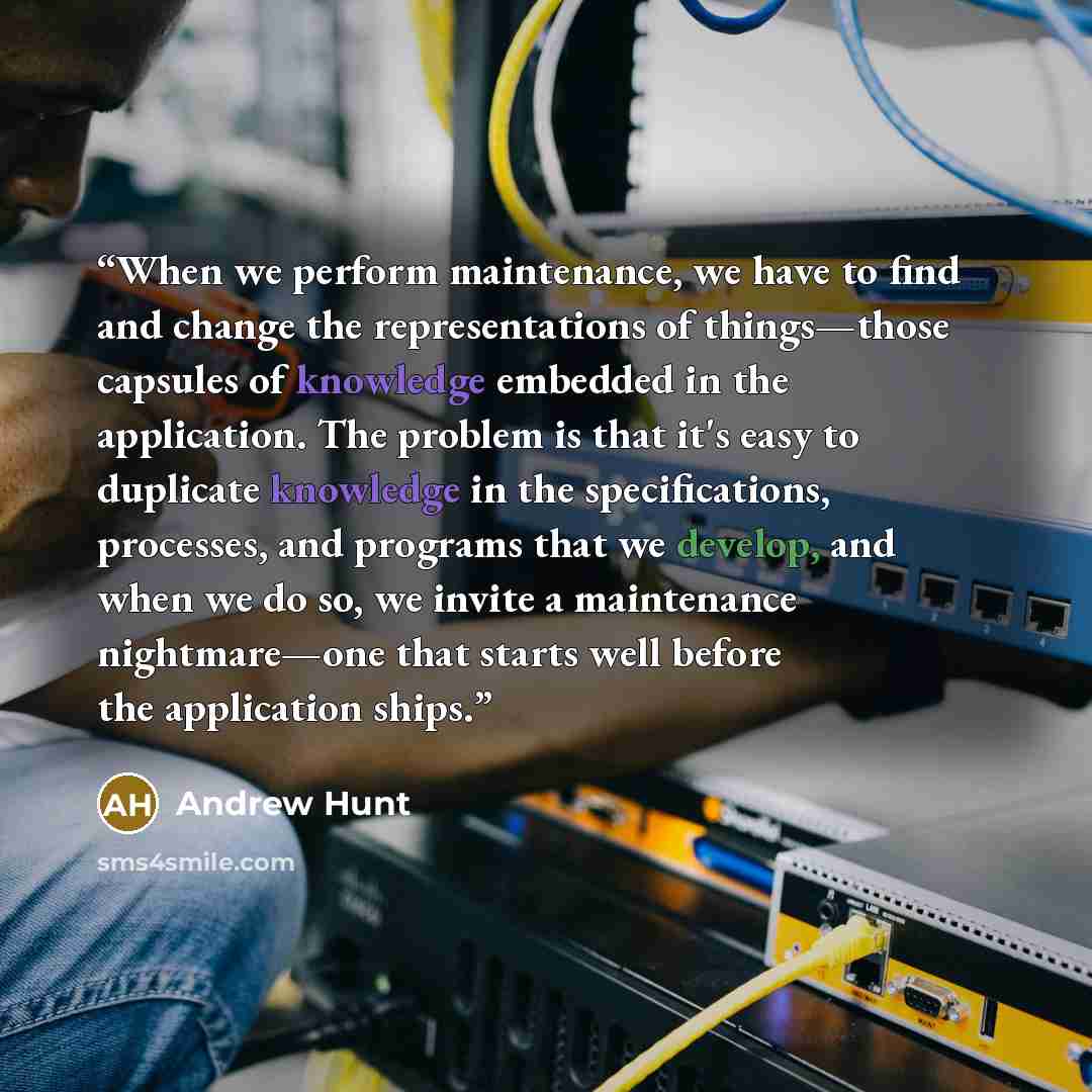 “When we perform maintenance, we have to find and change the representations of things—those capsules of knowledge embedded in the application. The problem is that it's easy to duplicate knowledge in the specifications, processes, and programs that we develop, and when we do so, we invite a…” quote by Andrew Hunt