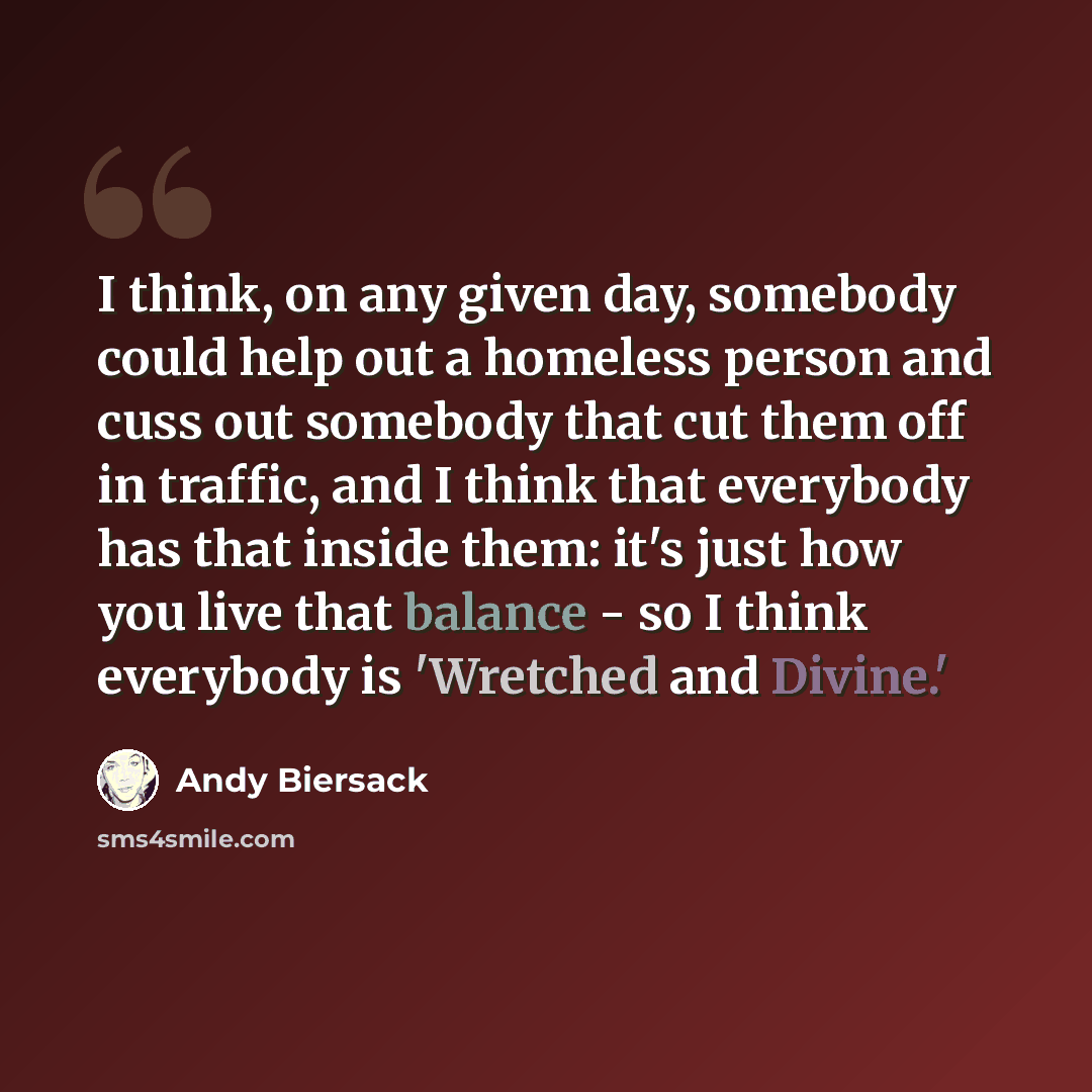 “I think, on any given day, somebody could help out a homeless person and cuss out somebody that cut them off in traffic, and I think that everybody has that inside them: it's just how you live that balance - so I think everybody is 'Wretched and Divine.'” quote by Andy Biersack