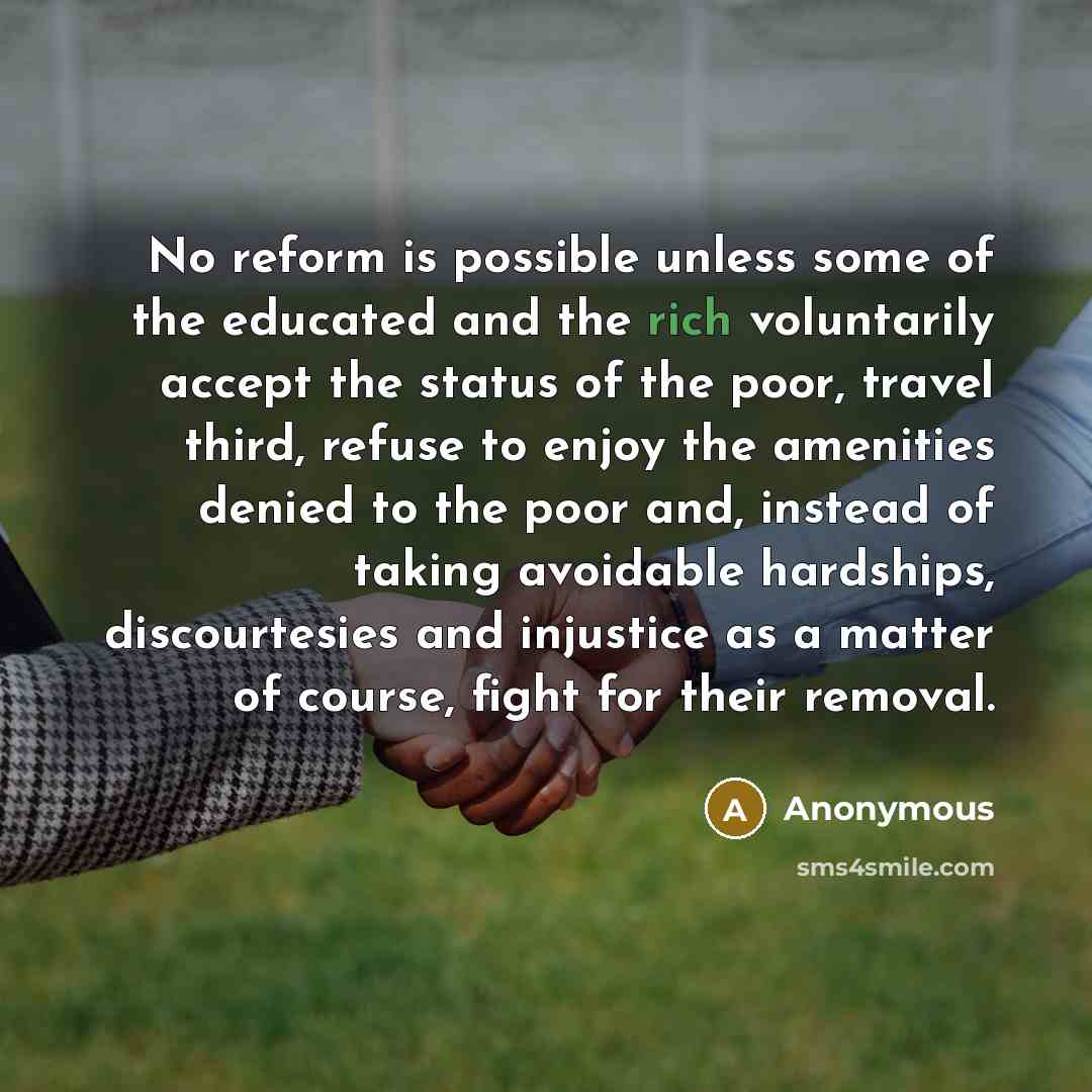 “No reform is possible unless some of the educated and the rich voluntarily accept the status of the poor, travel third, refuse to enjoy the amenities denied to the poor and, instead of taking avoidable hardships, discourtesies and injustice as a matter of course, fight for their removal.” quote by Anonymous