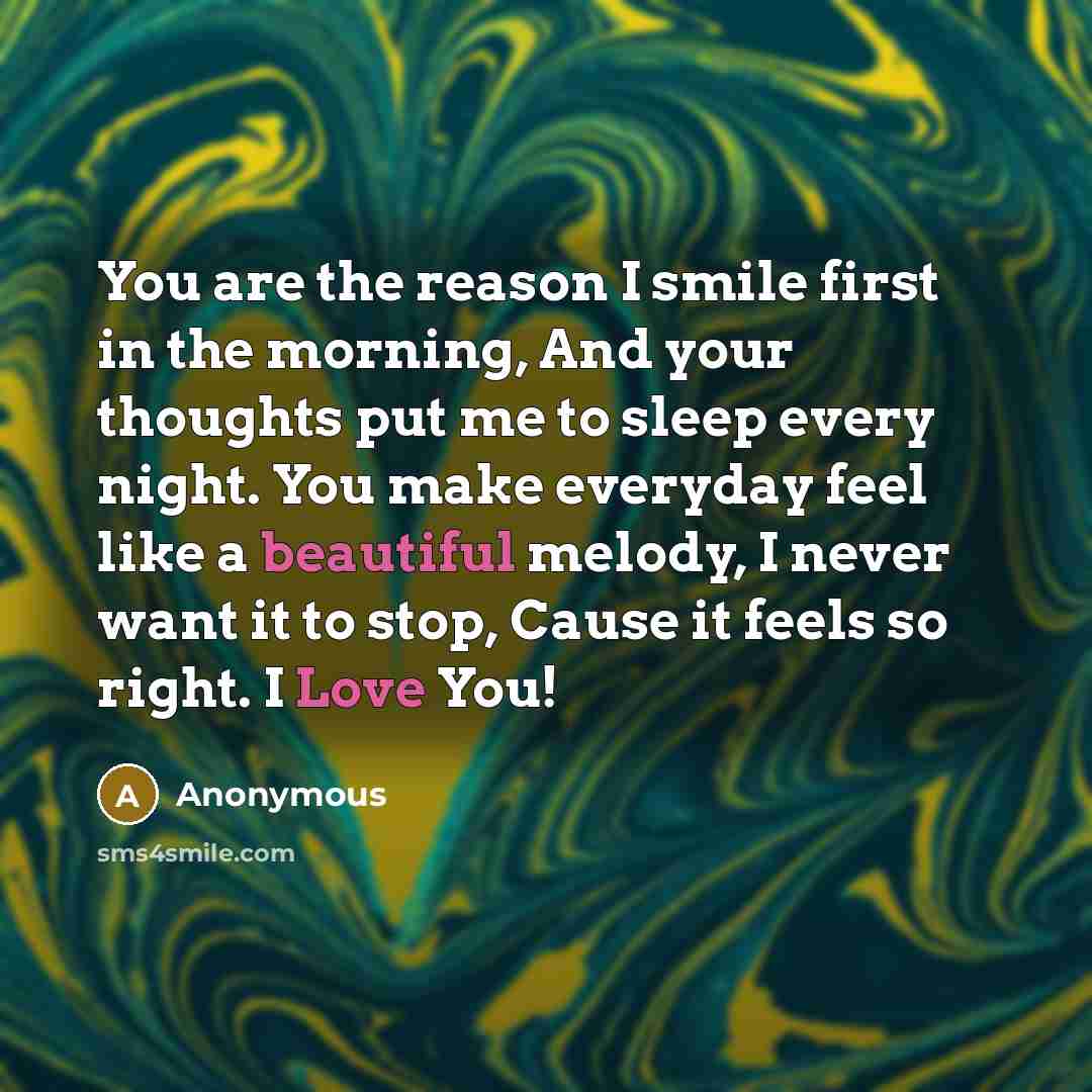 “You are the reason I smile first in the morning, And your thoughts put me to sleep every night. You make everyday feel like a beautiful melody, I never want it to stop, Cause it feels so right. I Love You!” quote by Anonymous