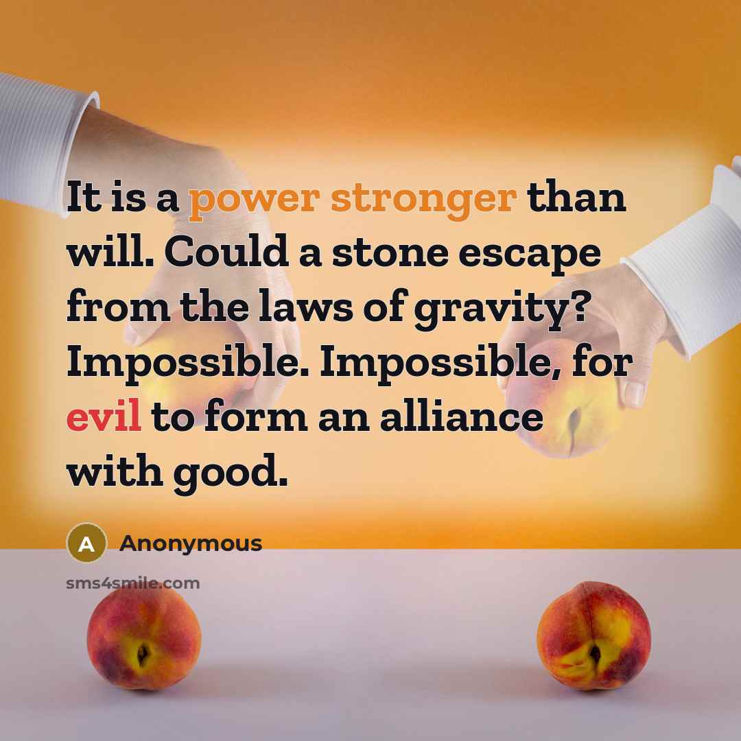 “It is a power stronger than will. Could a stone escape from the laws of gravity? Impossible. Impossible, for evil to form an alliance with good.” quote by Anonymous