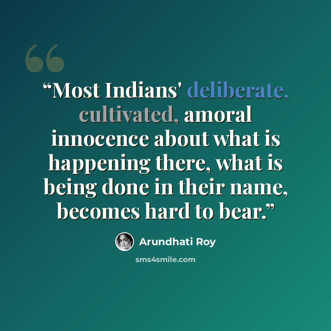 “Most Indians' deliberate, cultivated, amoral innocence about what is happening there, what is being done in their name, becomes hard to bear.” quote by Arundhati Roy