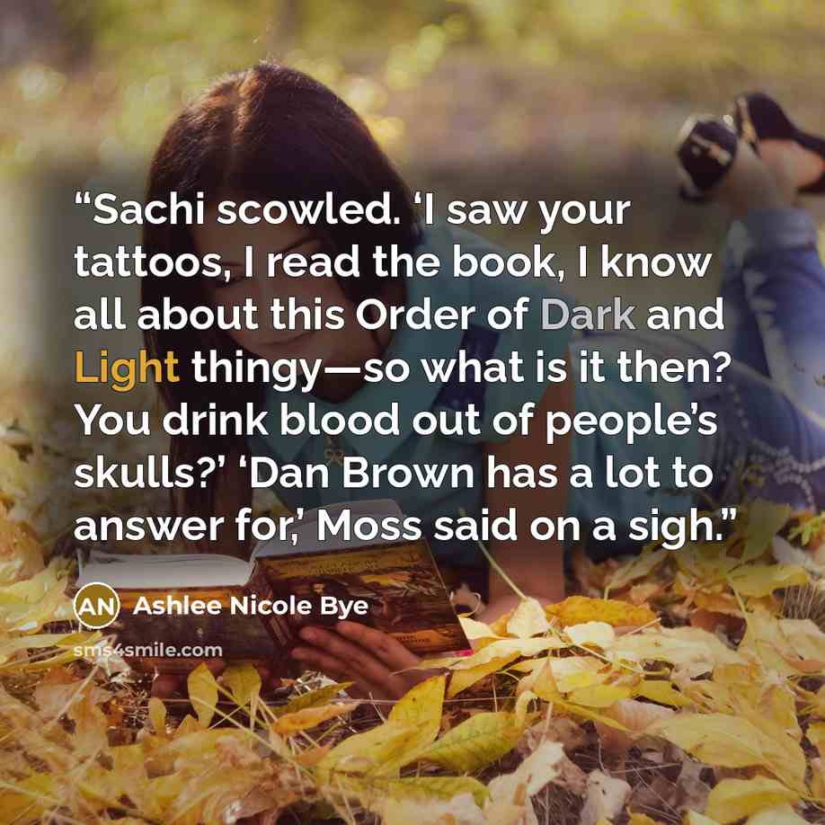 “Sachi scowled. ‘I saw your tattoos, I read the book, I know all about this Order of Dark and Light thingy—so what is it then? You drink blood out of people’s skulls?’ ‘Dan Brown has a lot to answer for,’ Moss said on a sigh.” quote by Ashlee Nicole Bye