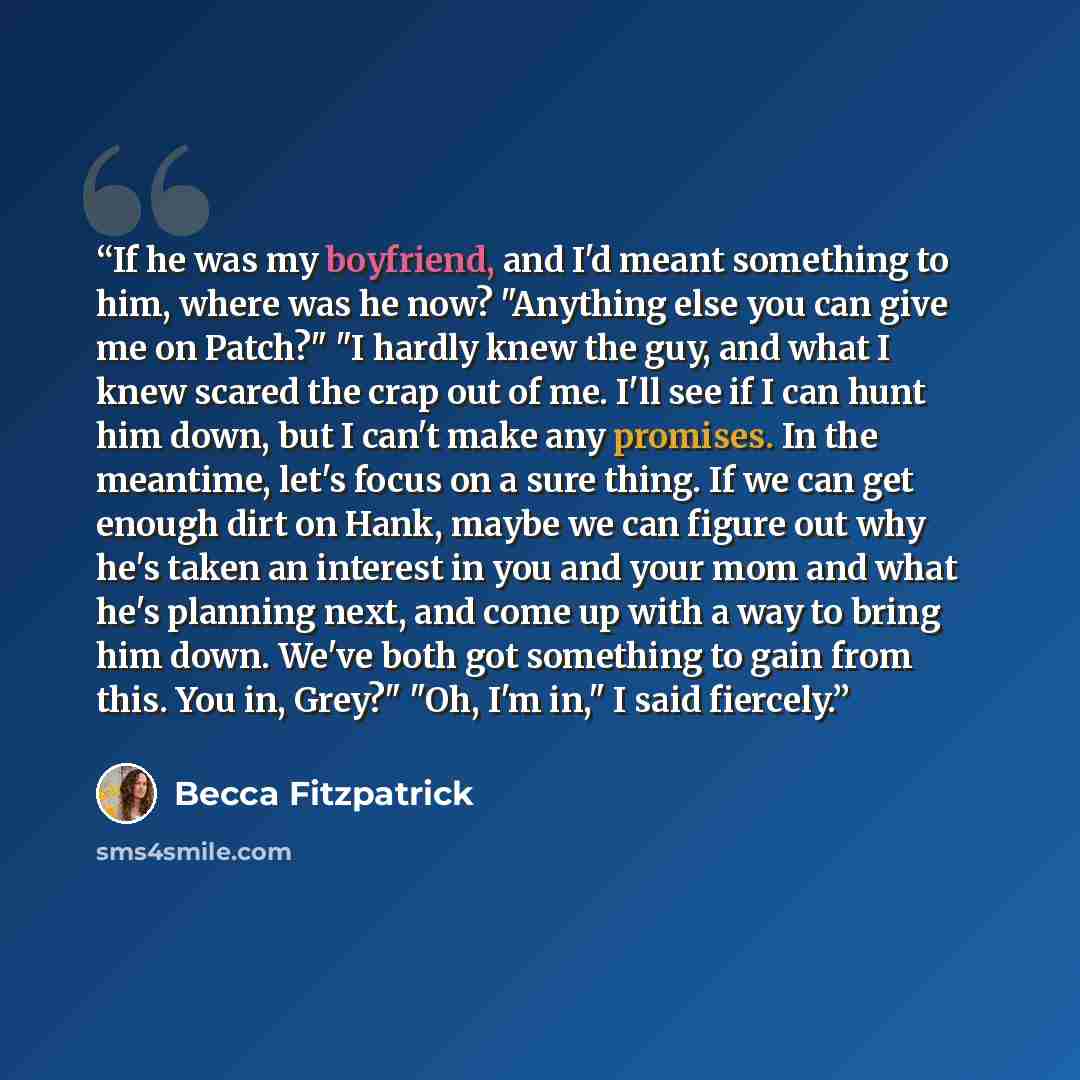 “If he was my boyfriend, and I'd meant something to him, where was he now? "Anything else you can give me on Patch?" "I hardly knew the guy, and what I knew scared the crap out of me. I'll see if I can hunt him down, but I can't make any promises. In the meantime, let's focus on a sure thing. If we…” quote by Becca Fitzpatrick