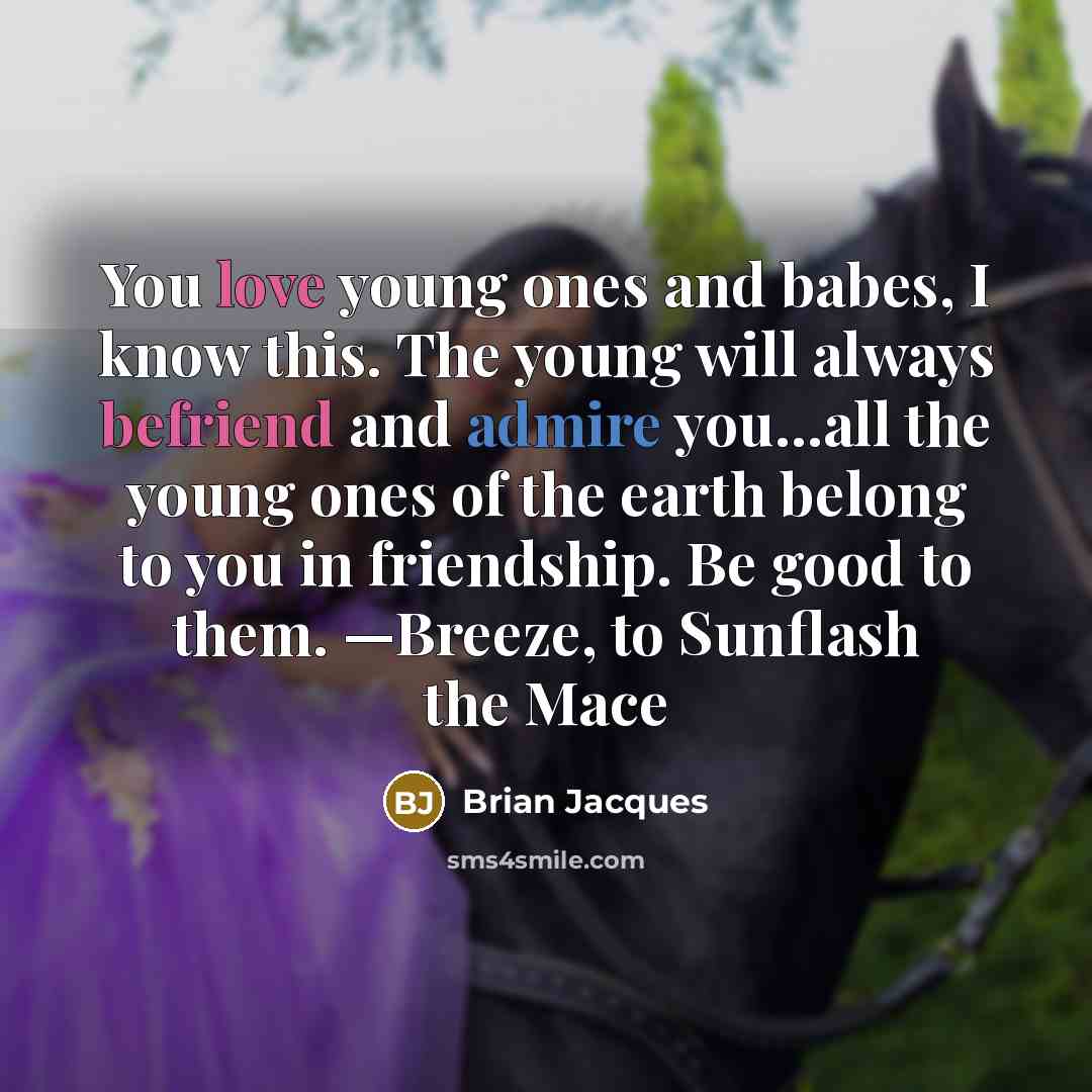 “You love young ones and babes, I know this. The young will always befriend and admire you...all the young ones of the earth belong to you in friendship. Be good to them. —Breeze, to Sunflash the Mace” quote by Brian Jacques