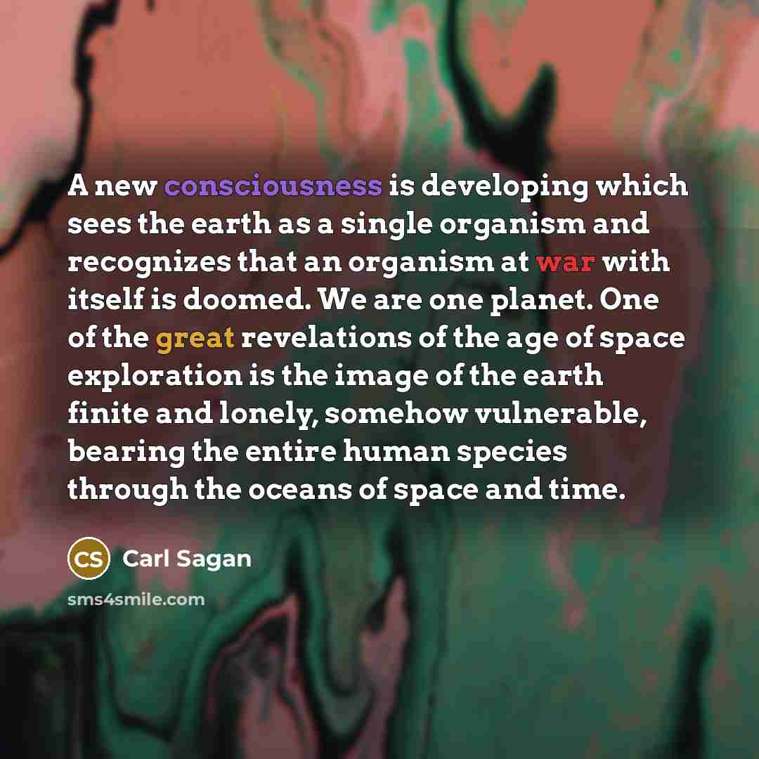 “A new consciousness is developing which sees the earth as a single organism and recognizes that an organism at war with itself is doomed. We are one planet. One of the great revelations of the age of space exploration is the image of the earth finite and lonely, somehow vulnerable, bearing the…” quote by Carl Sagan
