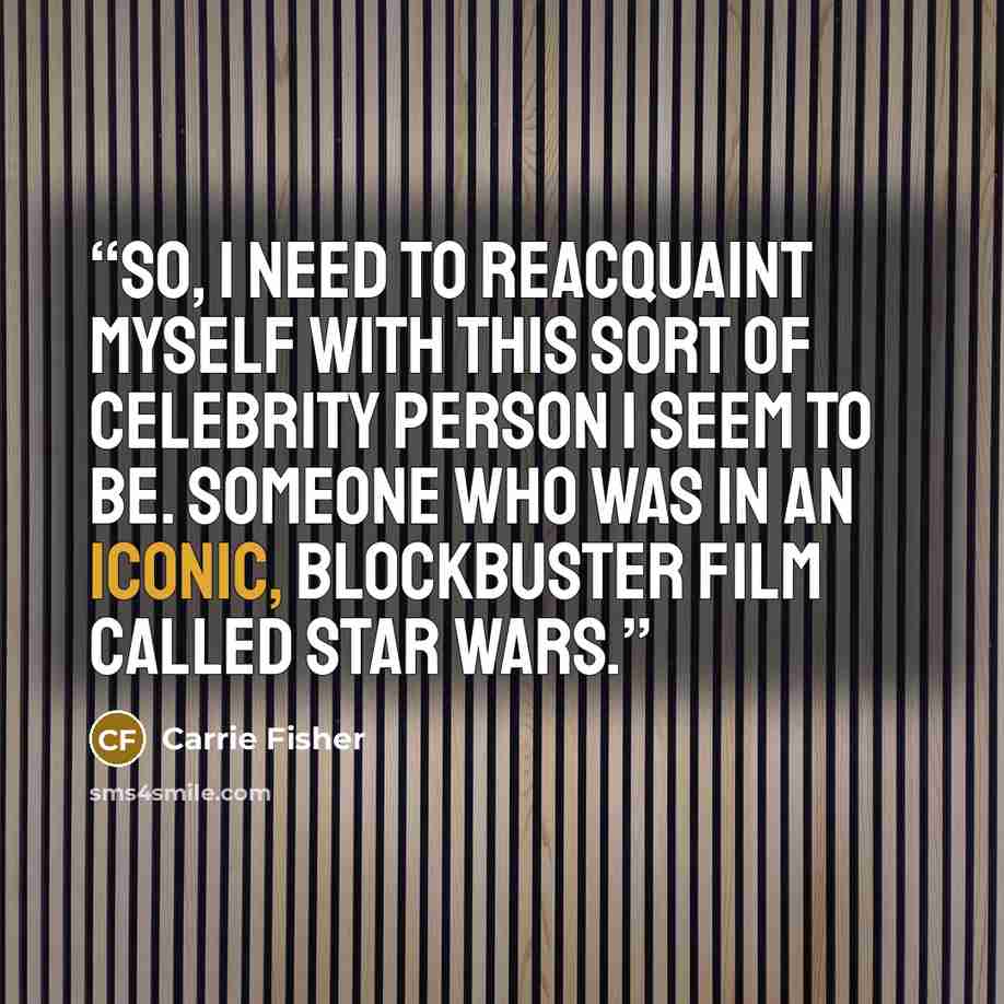 “So, I need to reacquaint myself with this sort of celebrity person I seem to be. Someone who was in an iconic, blockbuster film called Star Wars.” quote by Carrie Fisher
