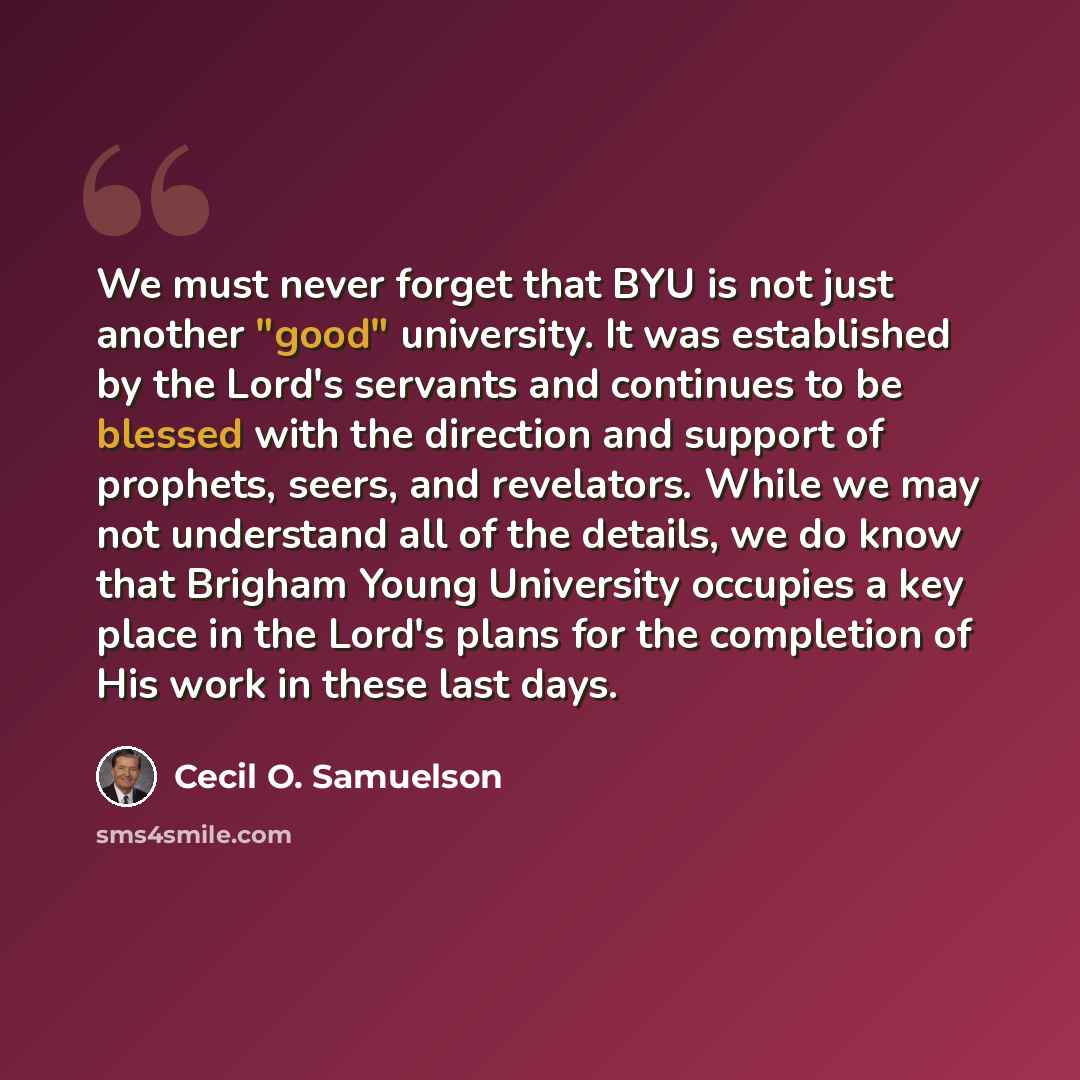 “We must never forget that BYU is not just another "good" university. It was established by the Lord's servants and continues to be blessed with the direction and support of prophets, seers, and revelators. While we may not understand all of the details, we do know that Brigham Young University…” quote by Cecil O. Samuelson