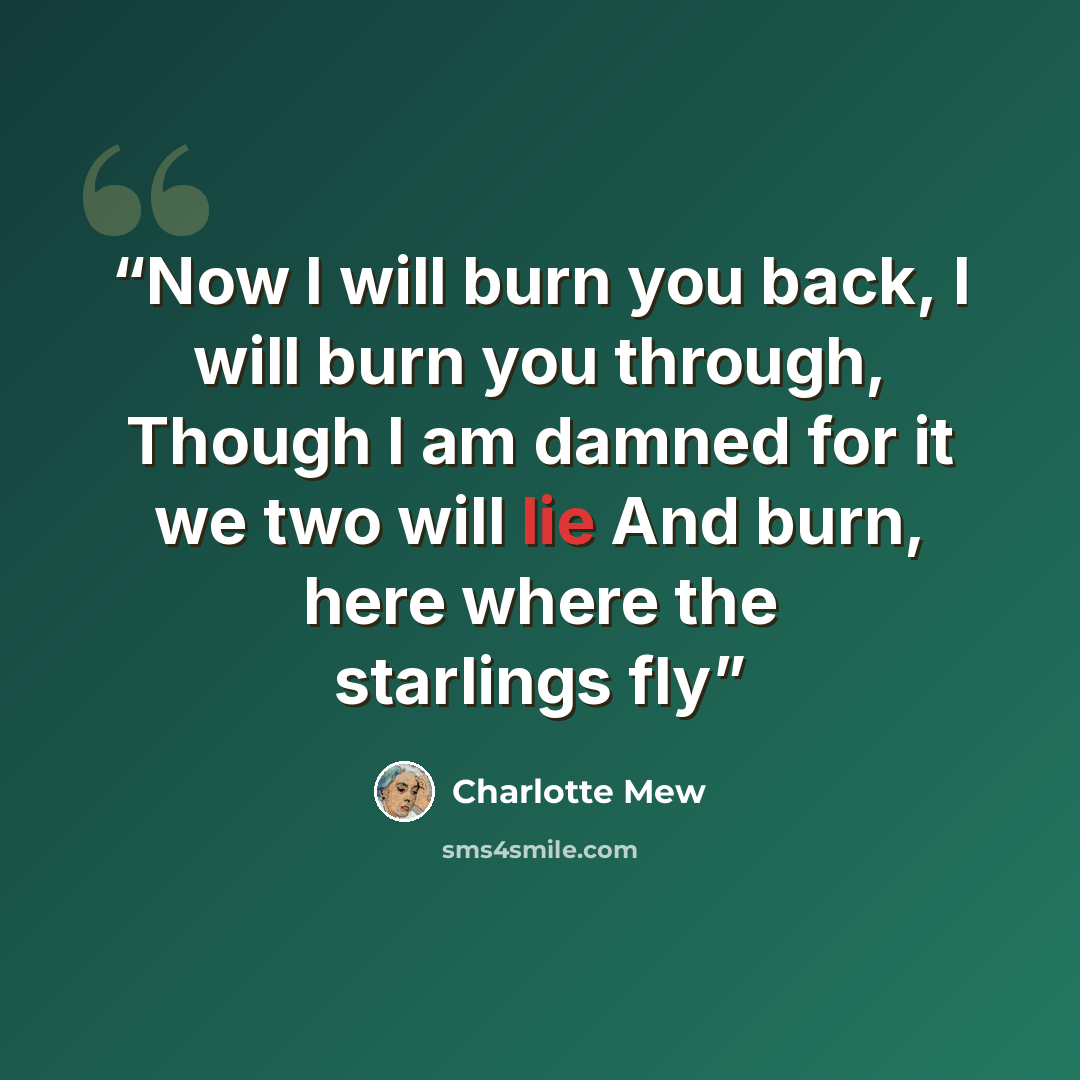 “Now I will burn you back, I will burn you through, Though I am damned for it we two will lie And burn, here where the starlings fly” quote by Charlotte Mew