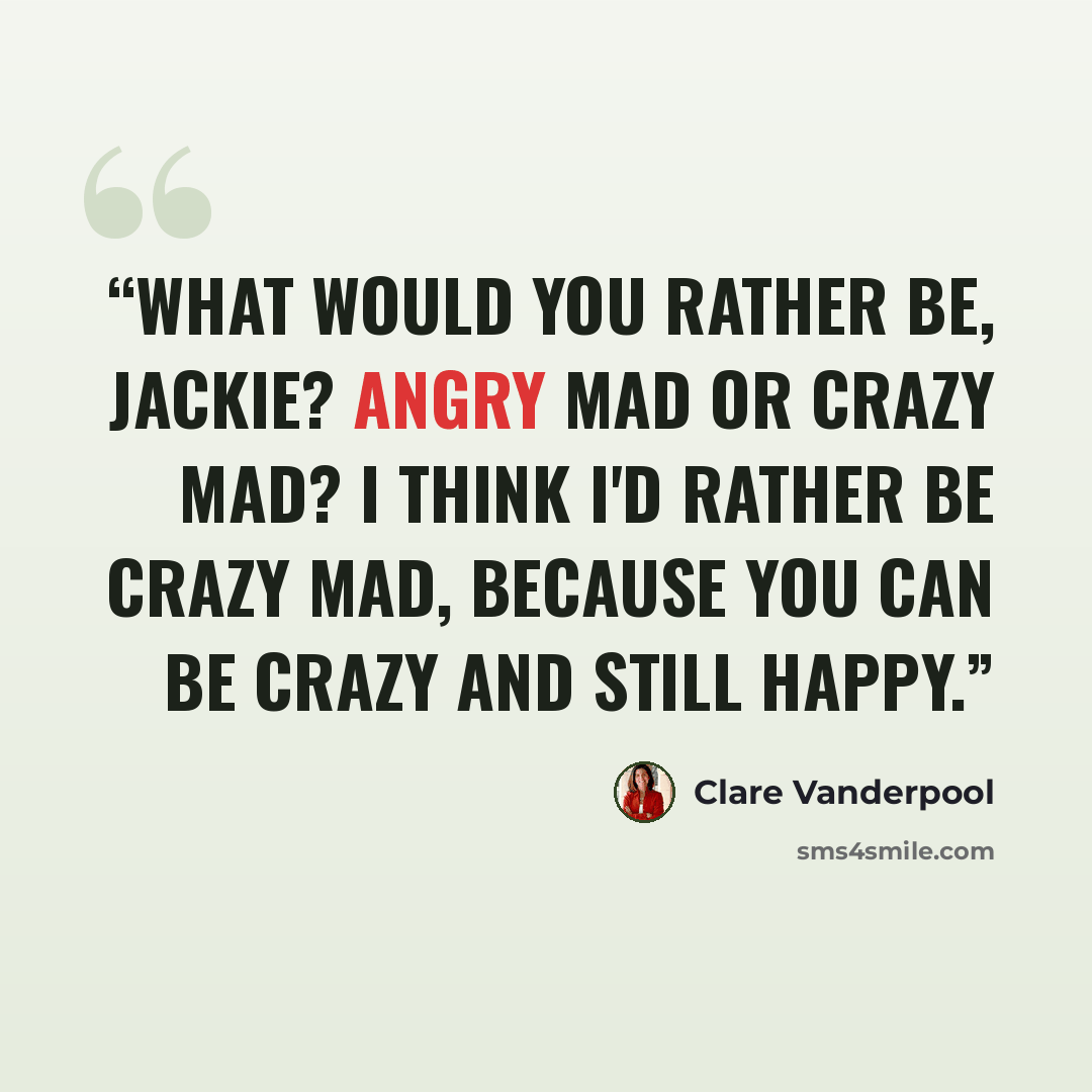 “What would you rather be, Jackie? Angry mad or crazy mad? I think I'd rather be crazy mad, because you can be crazy and still happy.” quote by Clare Vanderpool