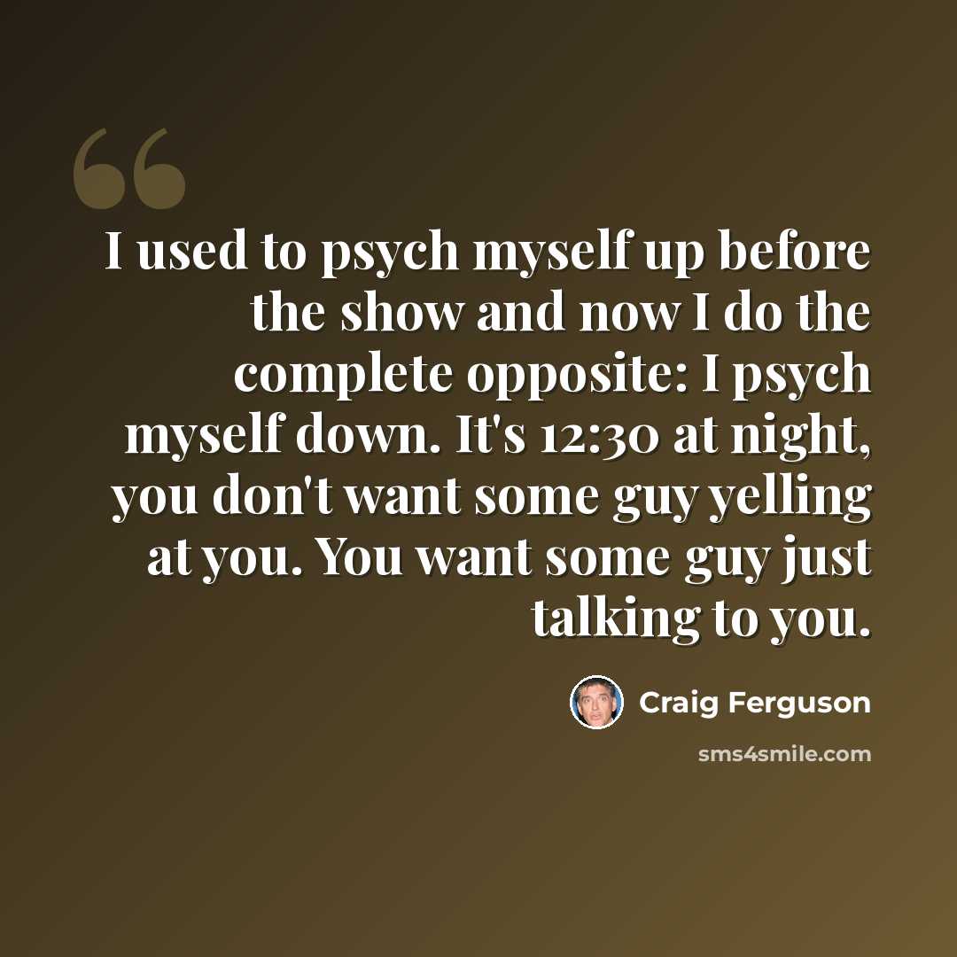 “I used to psych myself up before the show and now I do the complete opposite: I psych myself down. It's 12:30 at night, you don't want some guy yelling at you. You want some guy just talking to you.” quote by Craig Ferguson