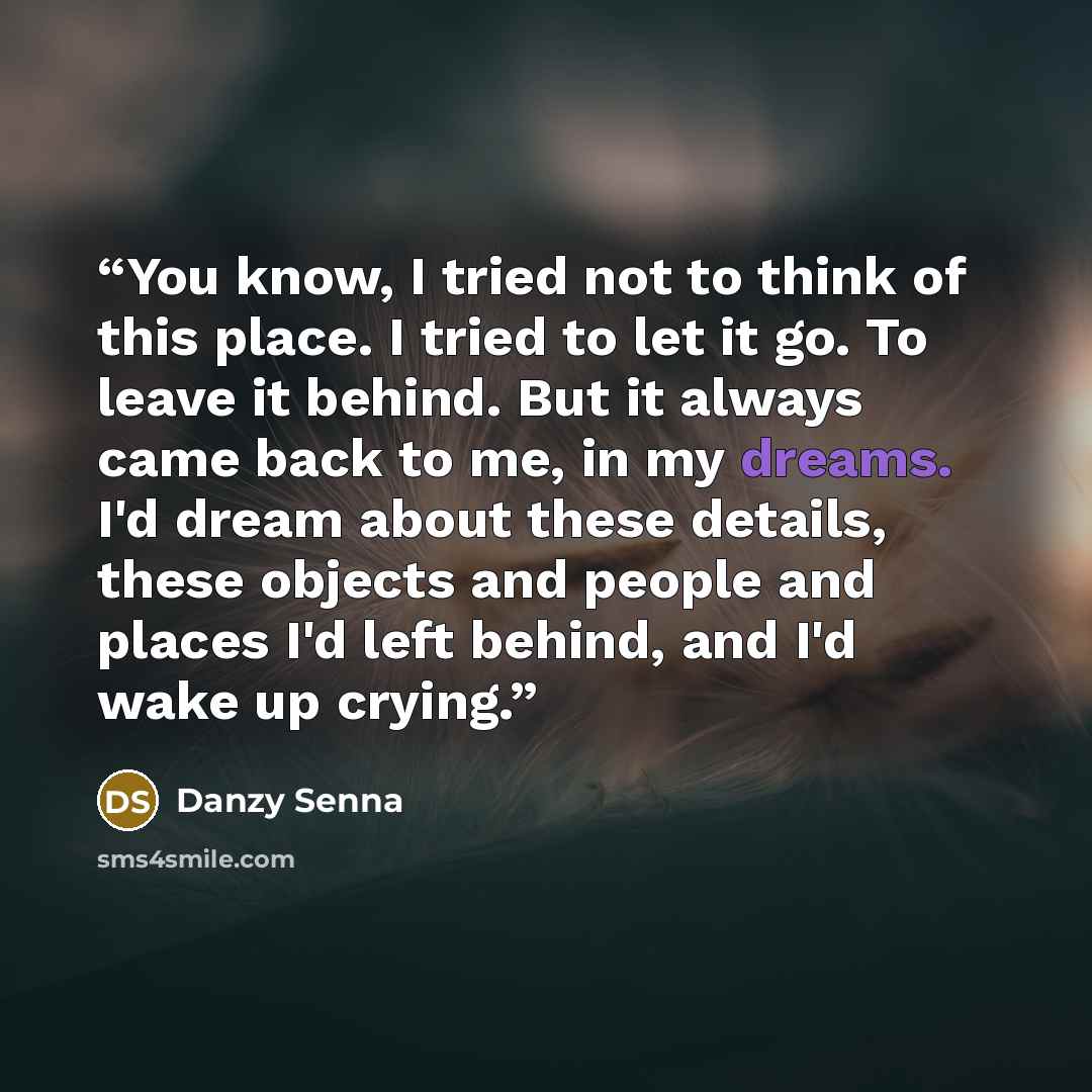 “You know, I tried not to think of this place. I tried to let it go. To leave it behind. But it always came back to me, in my dreams. I'd dream about these details, these objects and people and places I'd left behind, and I'd wake up crying.” quote by Danzy Senna