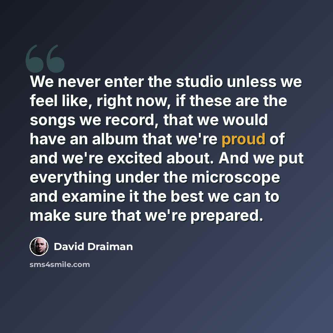 “We never enter the studio unless we feel like, right now, if these are the songs we record, that we would have an album that we're proud of and we're excited about. And we put everything under the microscope and examine it the best we can to make sure that we're prepared.” quote by David Draiman