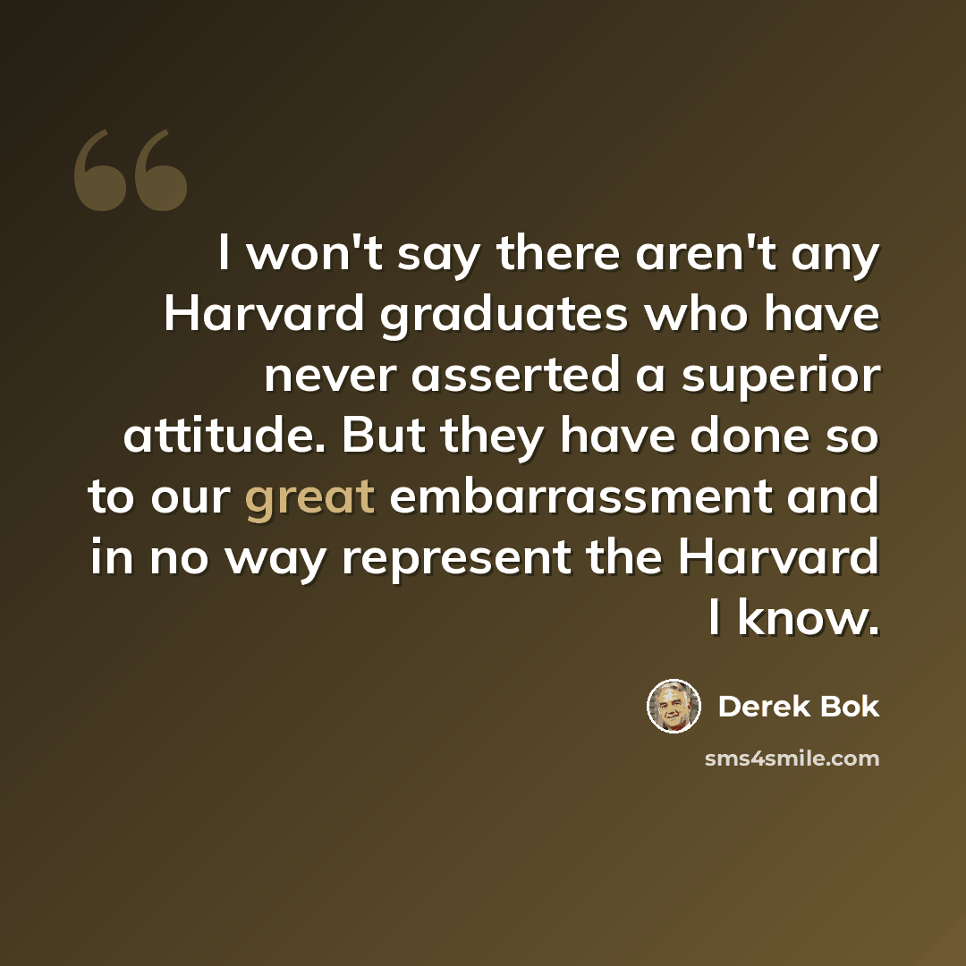 “I won't say there aren't any Harvard graduates who have never asserted a superior attitude. But they have done so to our great embarrassment and in no way represent the Harvard I know.” quote by Derek Bok