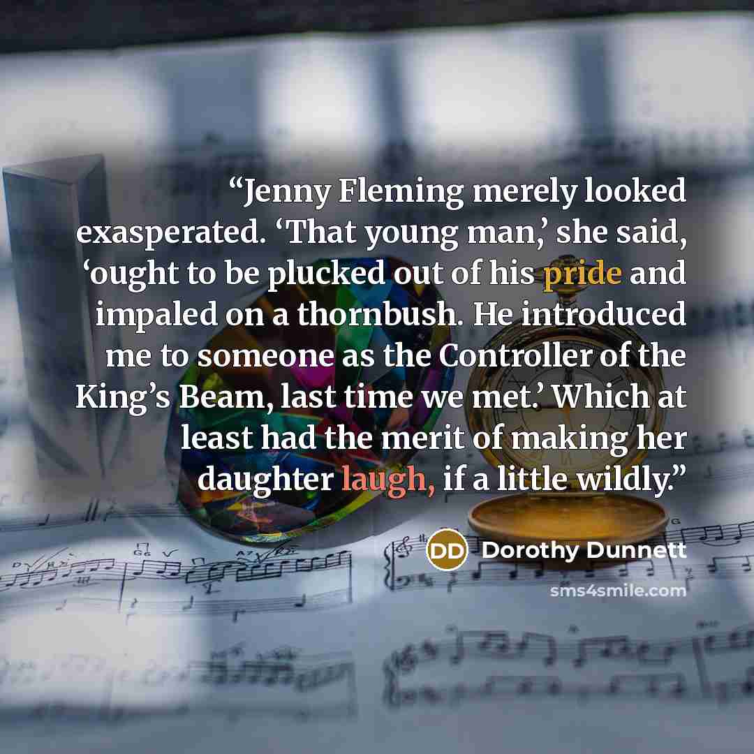 “Jenny Fleming merely looked exasperated. ‘That young man,’ she said, ‘ought to be plucked out of his pride and impaled on a thornbush. He introduced me to someone as the Controller of the King’s Beam, last time we met.’ Which at least had the merit of making her daughter laugh, if a little wildly.” quote by Dorothy Dunnett