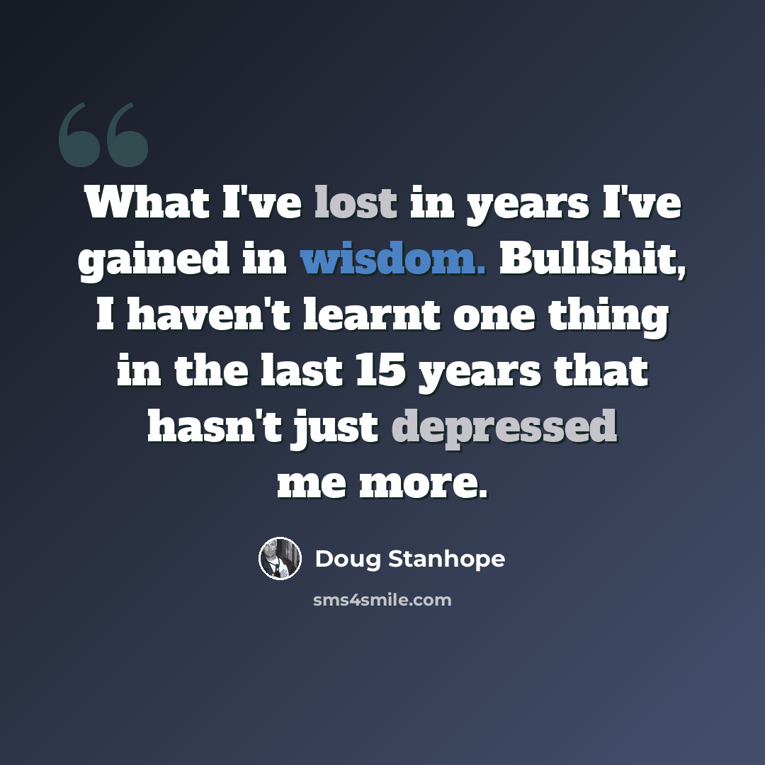 “What I've lost in years I've gained in wisdom. Bullshit, I haven't learnt one thing in the last 15 years that hasn't just depressed me more.” quote by Doug Stanhope