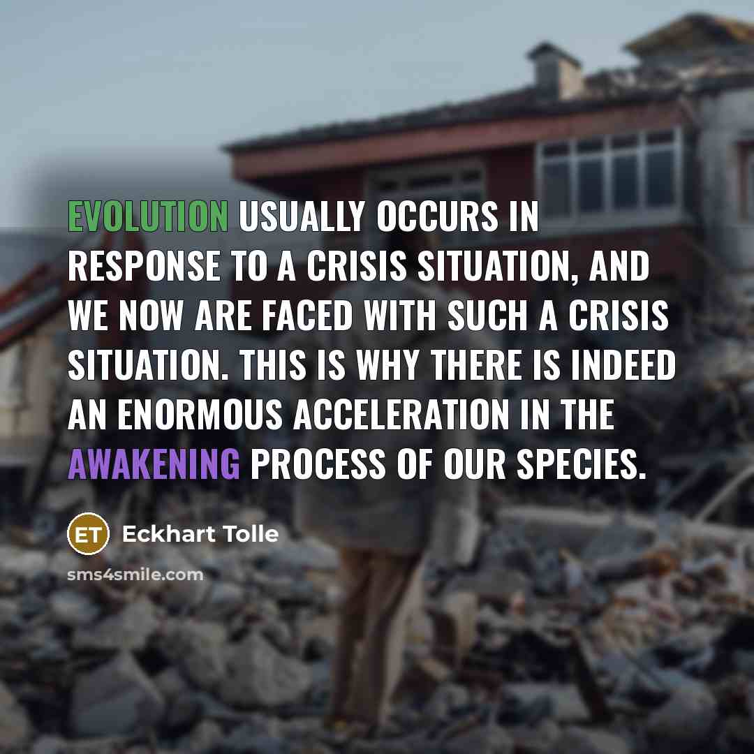 “Evolution usually occurs in response to a crisis situation, and we now are faced with such a crisis situation. This is why there is indeed an enormous acceleration in the awakening process of our species.” quote by Eckhart Tolle