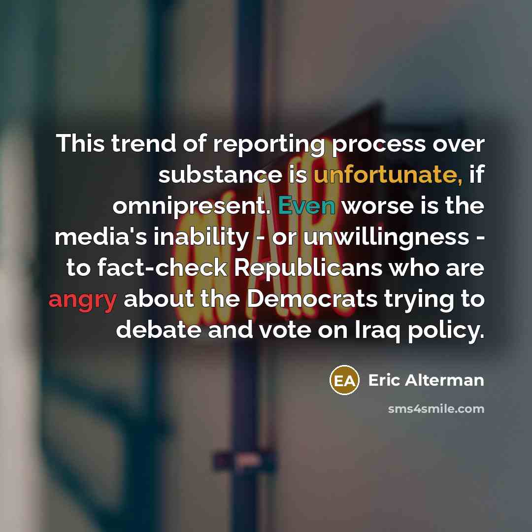 “This trend of reporting process over substance is unfortunate, if omnipresent. Even worse is the media's inability - or unwillingness - to fact-check Republicans who are angry about the Democrats trying to debate and vote on Iraq policy.” quote by Eric Alterman