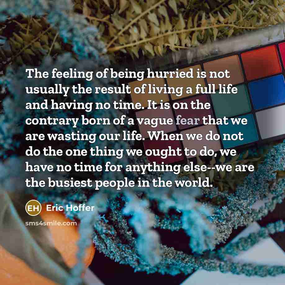 “The feeling of being hurried is not usually the result of living a full life and having no time. It is on the contrary born of a vague fear that we are wasting our life. When we do not do the one thing we ought to do, we have no time for anything else--we are the busiest people in the world.” quote by Eric Hoffer