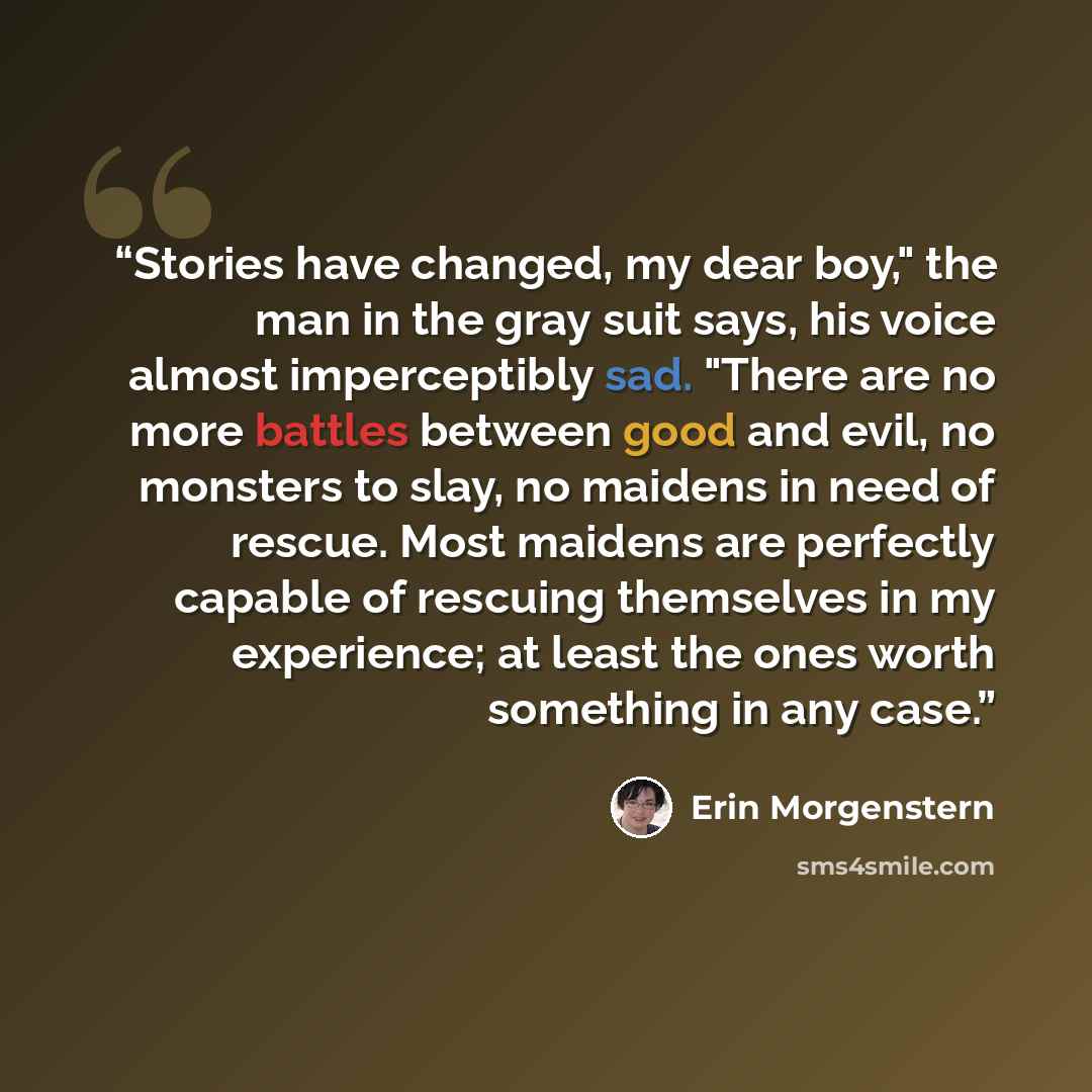 “Stories have changed, my dear boy," the man in the gray suit says, his voice almost imperceptibly sad. "There are no more battles between good and evil, no monsters to slay, no maidens in need of rescue. Most maidens are perfectly capable of rescuing themselves in my experience; at least the ones…” quote by Erin Morgenstern