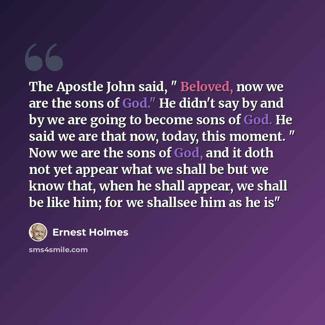 “The Apostle John said, " Beloved, now we are the sons of God." He didn't say by and by we are going to become sons of God. He said we are that now, today, this moment. " Now we are the sons of God, and it doth not yet appear what we shall be but we know that, when he shall appear, we shall be like…” quote by Ernest Holmes