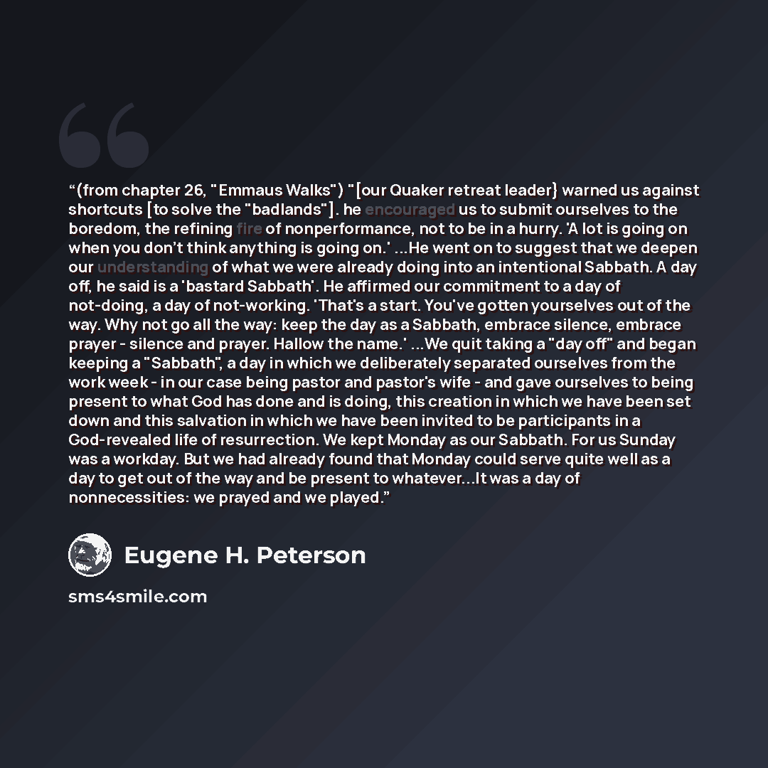“(from chapter 26, "Emmaus Walks") "[our Quaker retreat leader} warned us against shortcuts [to solve the "badlands"]. he encouraged us to submit ourselves to the boredom, the refining fire of nonperformance, not to be in a hurry. 'A lot is going on when you don't think anything is going on.' ...He…” quote by Eugene H. Peterson