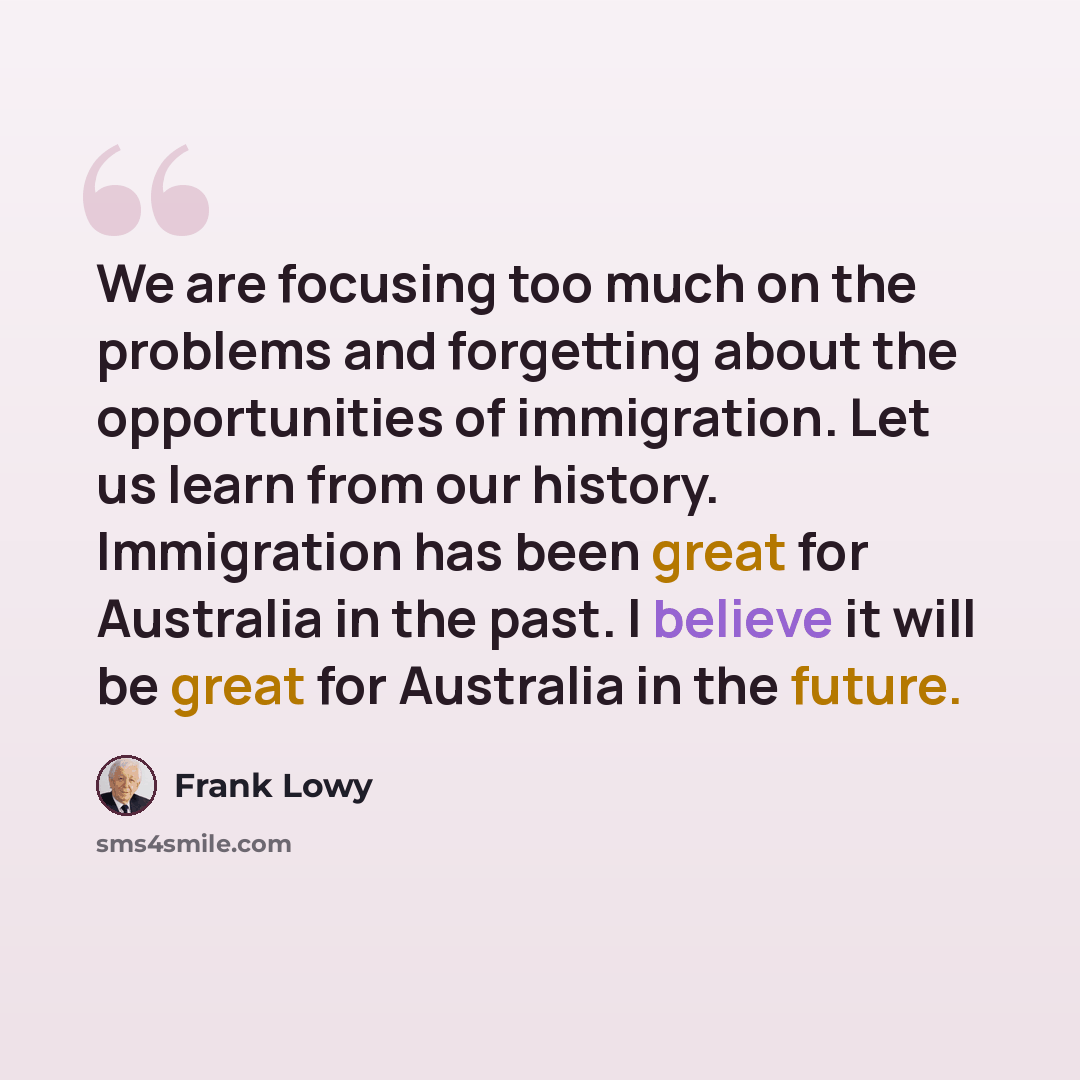 “We are focusing too much on the problems and forgetting about the opportunities of immigration. Let us learn from our history. Immigration has been great for Australia in the past. I believe it will be great for Australia in the future.” quote by Frank Lowy