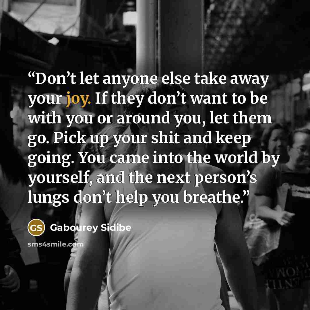 “Don’t let anyone else take away your joy. If they don’t want to be with you or around you, let them go. Pick up your shit and keep going. You came into the world by yourself, and the next person’s lungs don’t help you breathe.” quote by Gabourey Sidibe