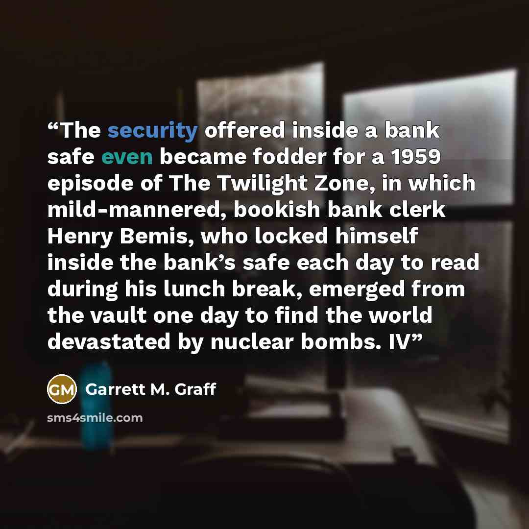 “The security offered inside a bank safe even became fodder for a 1959 episode of The Twilight Zone, in which mild-mannered, bookish bank clerk Henry Bemis, who locked himself inside the bank’s safe each day to read during his lunch break, emerged from the vault one day to find the world devastated…” quote by Garrett M. Graff