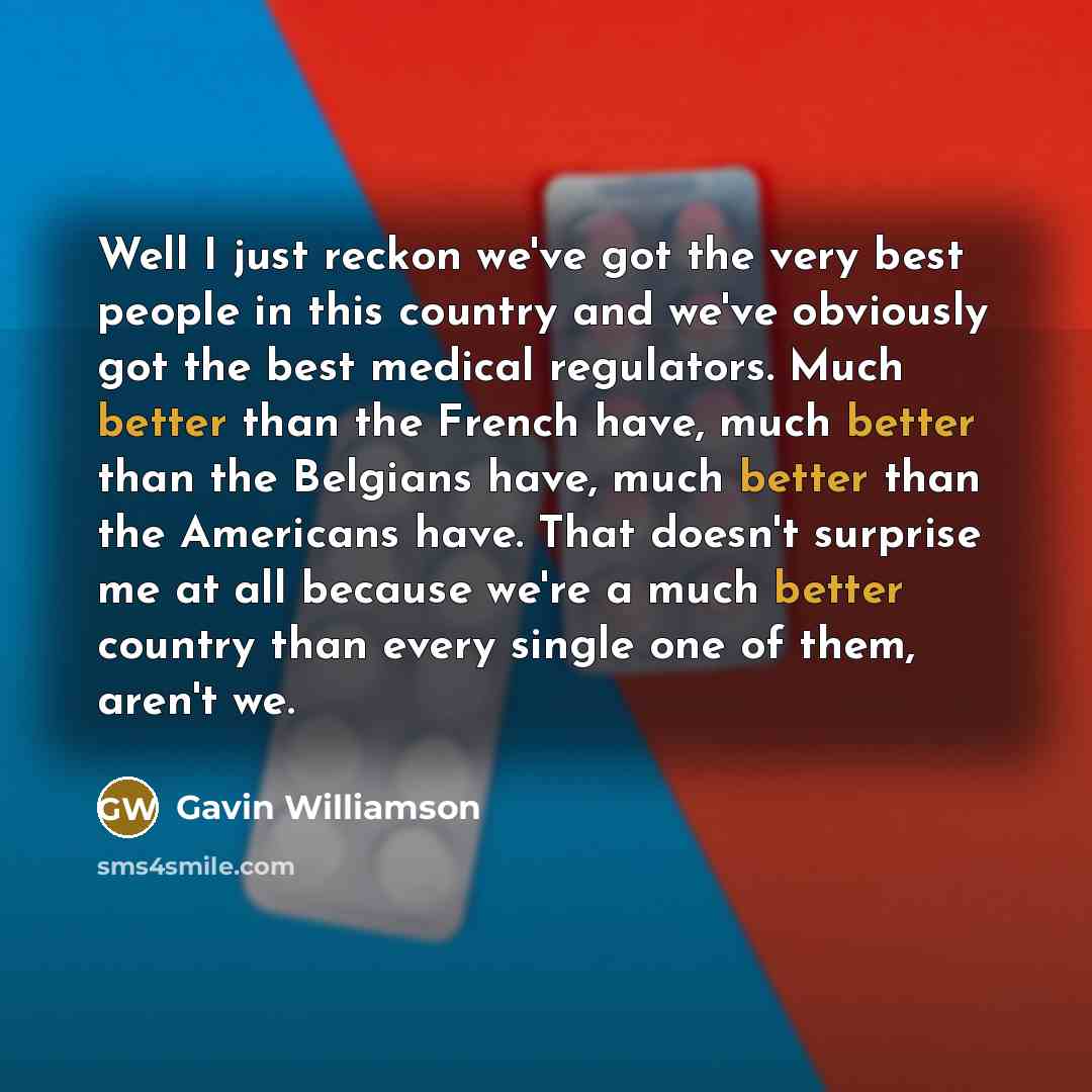 “Well I just reckon we've got the very best people in this country and we've obviously got the best medical regulators. Much better than the French have, much better than the Belgians have, much better than the Americans have. That doesn't surprise me at all because we're a much better country than…” quote by Gavin Williamson