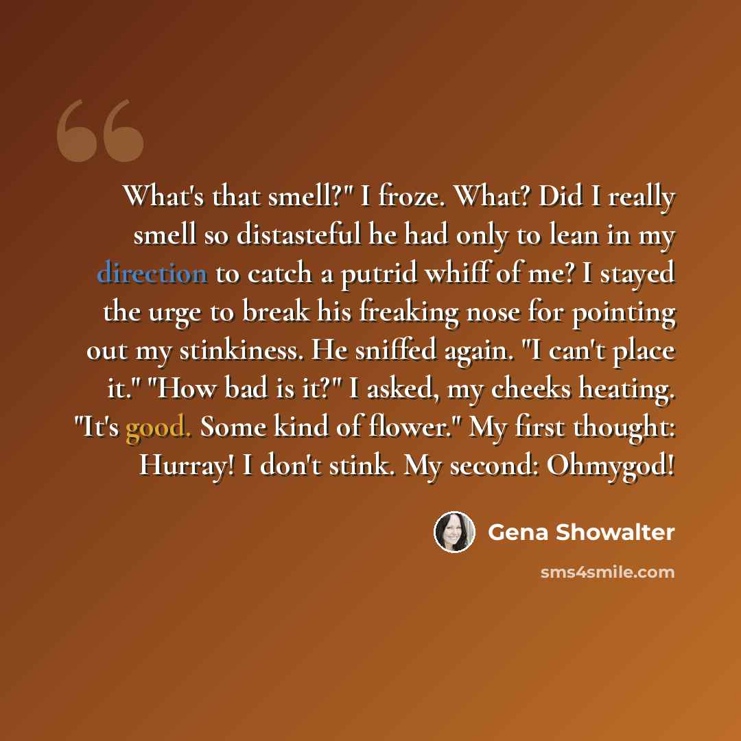 “What's that smell?" I froze. What? Did I really smell so distasteful he had only to lean in my direction to catch a putrid whiff of me? I stayed the urge to break his freaking nose for pointing out my stinkiness. He sniffed again. "I can't place it." "How bad is it?" I asked, my cheeks heating…” quote by Gena Showalter