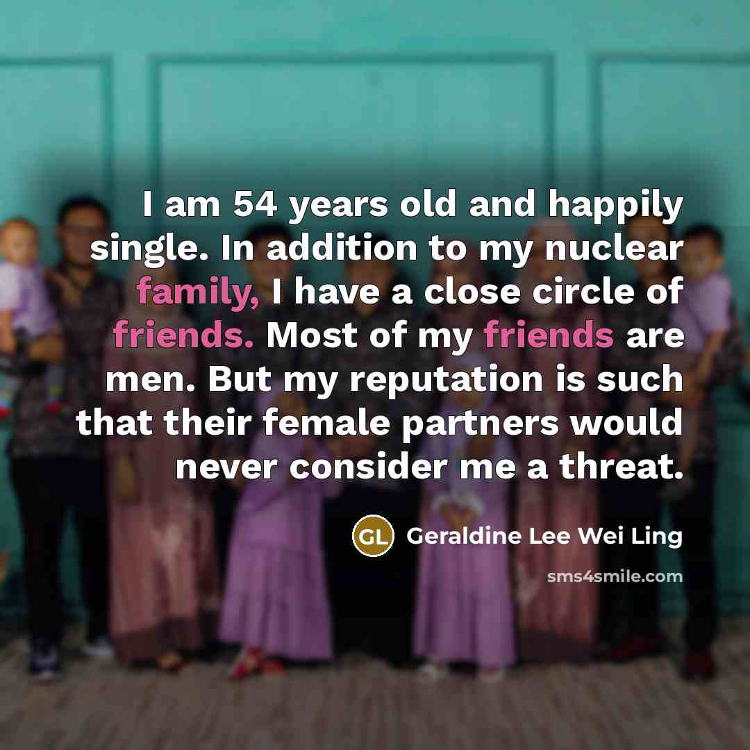 “I am 54 years old and happily single. In addition to my nuclear family, I have a close circle of friends. Most of my friends are men. But my reputation is such that their female partners would never consider me a threat.” quote by Geraldine Lee Wei Ling