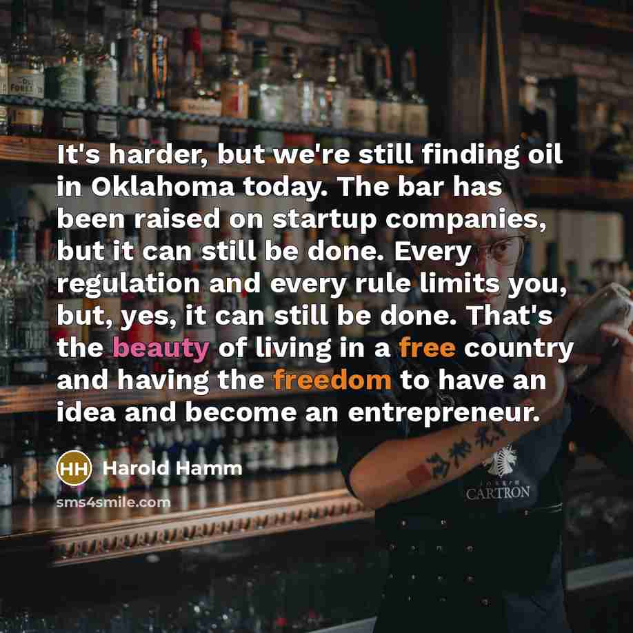 “It's harder, but we're still finding oil in Oklahoma today. The bar has been raised on startup companies, but it can still be done. Every regulation and every rule limits you, but, yes, it can still be done. That's the beauty of living in a free country and having the freedom to have an idea and…” quote by Harold Hamm