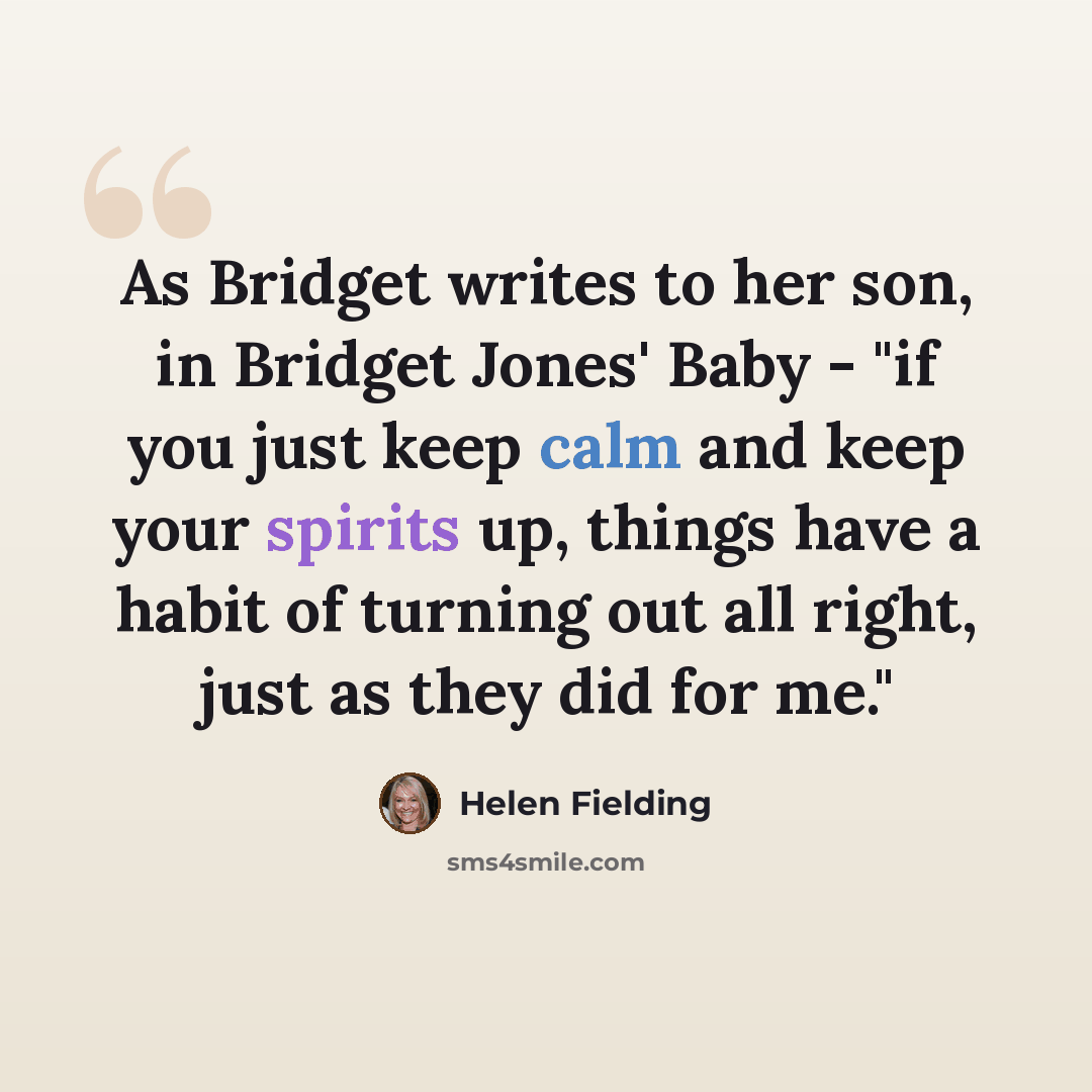 “As Bridget writes to her son, in Bridget Jones' Baby - "if you just keep calm and keep your spirits up, things have a habit of turning out all right, just as they did for me."” quote by Helen Fielding