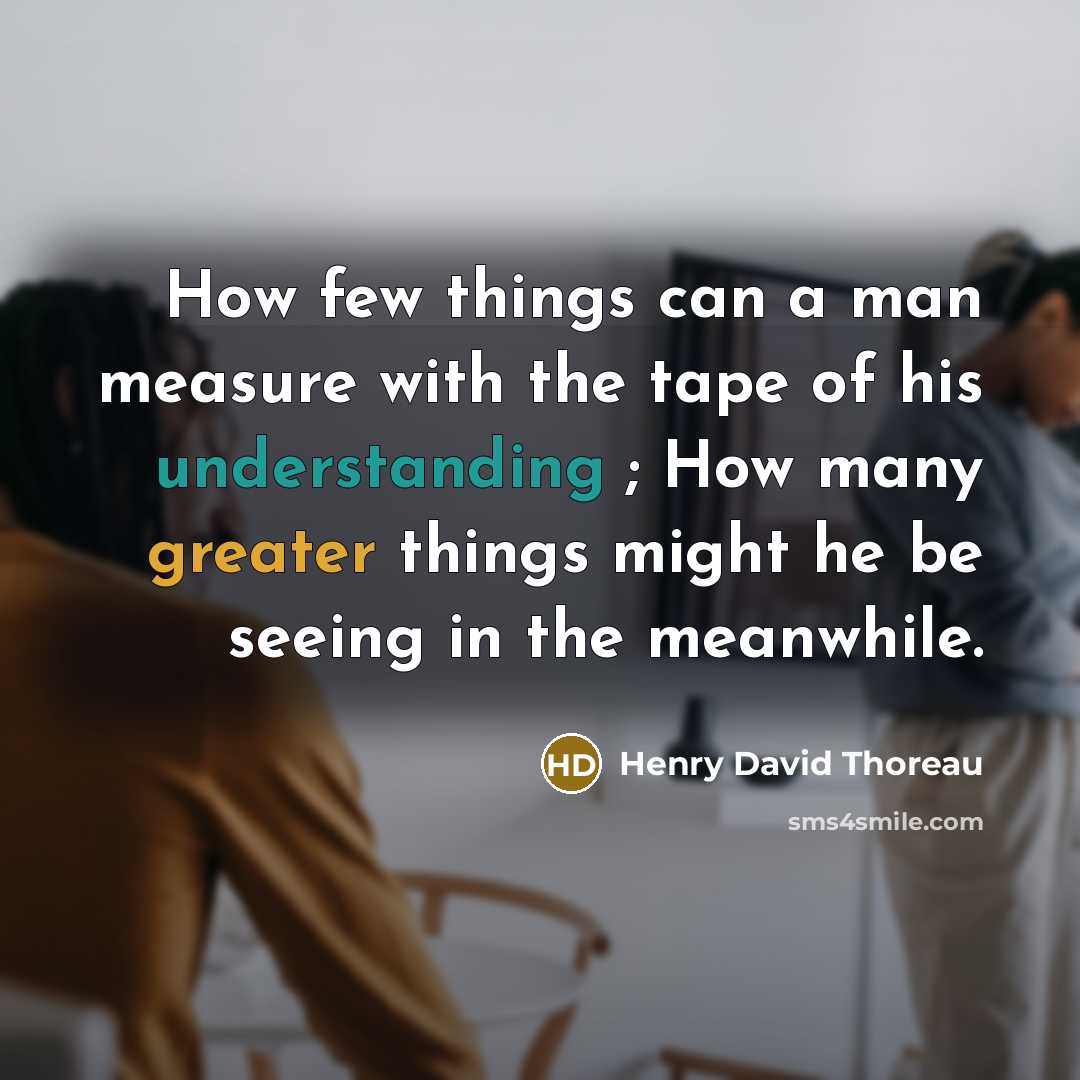 “How few things can a man measure with the tape of his understanding ; How many greater things might he be seeing in the meanwhile.” quote by Henry David Thoreau
